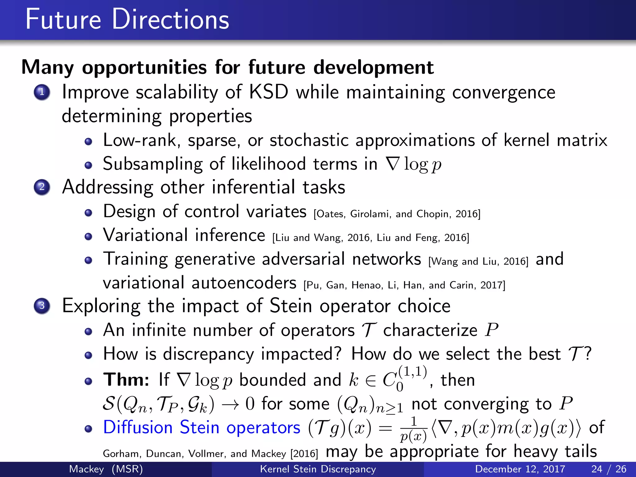 Future Directions
Many opportunities for future development
1 Improve scalability of KSD while maintaining convergence
determining properties
Low-rank, sparse, or stochastic approximations of kernel matrix
Subsampling of likelihood terms in log p
2 Addressing other inferential tasks
Design of control variates [Oates, Girolami, and Chopin, 2016]
Variational inference [Liu and Wang, 2016, Liu and Feng, 2016]
Training generative adversarial networks [Wang and Liu, 2016] and
variational autoencoders [Pu, Gan, Henao, Li, Han, and Carin, 2017]
3 Exploring the impact of Stein operator choice
An inﬁnite number of operators T characterize P
How is discrepancy impacted? How do we select the best T ?
Thm: If log p bounded and k ∈ C
(1,1)
0 , then
S(Qn, TP , Gk) → 0 for some (Qn)n≥1 not converging to P
Diﬀusion Stein operators (T g)(x) = 1
p(x) , p(x)m(x)g(x) of
Gorham, Duncan, Vollmer, and Mackey [2016] may be appropriate for heavy tails
Mackey (MSR) Kernel Stein Discrepancy December 12, 2017 24 / 26
 