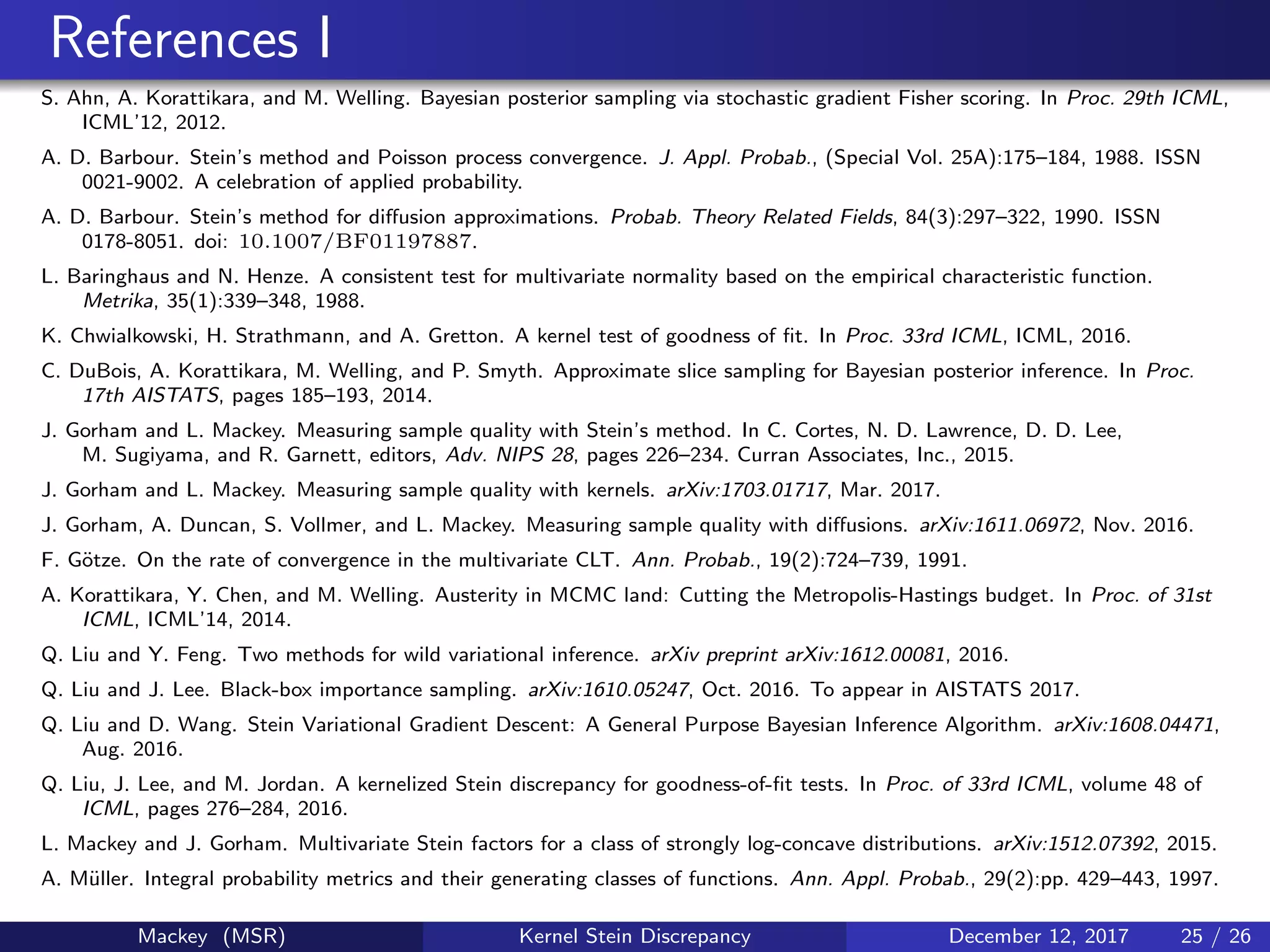 References I
S. Ahn, A. Korattikara, and M. Welling. Bayesian posterior sampling via stochastic gradient Fisher scoring. In Proc. 29th ICML,
ICML’12, 2012.
A. D. Barbour. Stein’s method and Poisson process convergence. J. Appl. Probab., (Special Vol. 25A):175–184, 1988. ISSN
0021-9002. A celebration of applied probability.
A. D. Barbour. Stein’s method for diﬀusion approximations. Probab. Theory Related Fields, 84(3):297–322, 1990. ISSN
0178-8051. doi: 10.1007/BF01197887.
L. Baringhaus and N. Henze. A consistent test for multivariate normality based on the empirical characteristic function.
Metrika, 35(1):339–348, 1988.
K. Chwialkowski, H. Strathmann, and A. Gretton. A kernel test of goodness of ﬁt. In Proc. 33rd ICML, ICML, 2016.
C. DuBois, A. Korattikara, M. Welling, and P. Smyth. Approximate slice sampling for Bayesian posterior inference. In Proc.
17th AISTATS, pages 185–193, 2014.
J. Gorham and L. Mackey. Measuring sample quality with Stein’s method. In C. Cortes, N. D. Lawrence, D. D. Lee,
M. Sugiyama, and R. Garnett, editors, Adv. NIPS 28, pages 226–234. Curran Associates, Inc., 2015.
J. Gorham and L. Mackey. Measuring sample quality with kernels. arXiv:1703.01717, Mar. 2017.
J. Gorham, A. Duncan, S. Vollmer, and L. Mackey. Measuring sample quality with diﬀusions. arXiv:1611.06972, Nov. 2016.
F. G¨otze. On the rate of convergence in the multivariate CLT. Ann. Probab., 19(2):724–739, 1991.
A. Korattikara, Y. Chen, and M. Welling. Austerity in MCMC land: Cutting the Metropolis-Hastings budget. In Proc. of 31st
ICML, ICML’14, 2014.
Q. Liu and Y. Feng. Two methods for wild variational inference. arXiv preprint arXiv:1612.00081, 2016.
Q. Liu and J. Lee. Black-box importance sampling. arXiv:1610.05247, Oct. 2016. To appear in AISTATS 2017.
Q. Liu and D. Wang. Stein Variational Gradient Descent: A General Purpose Bayesian Inference Algorithm. arXiv:1608.04471,
Aug. 2016.
Q. Liu, J. Lee, and M. Jordan. A kernelized Stein discrepancy for goodness-of-ﬁt tests. In Proc. of 33rd ICML, volume 48 of
ICML, pages 276–284, 2016.
L. Mackey and J. Gorham. Multivariate Stein factors for a class of strongly log-concave distributions. arXiv:1512.07392, 2015.
A. M¨uller. Integral probability metrics and their generating classes of functions. Ann. Appl. Probab., 29(2):pp. 429–443, 1997.
Mackey (MSR) Kernel Stein Discrepancy December 12, 2017 25 / 26
 