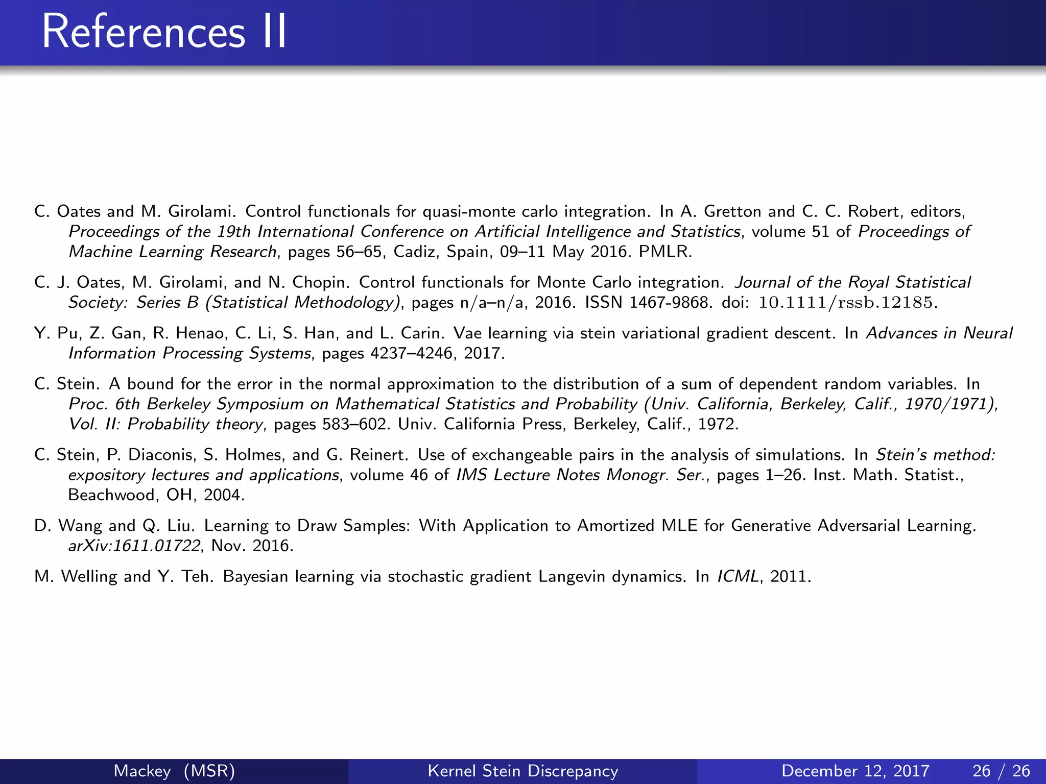 References II
C. Oates and M. Girolami. Control functionals for quasi-monte carlo integration. In A. Gretton and C. C. Robert, editors,
Proceedings of the 19th International Conference on Artiﬁcial Intelligence and Statistics, volume 51 of Proceedings of
Machine Learning Research, pages 56–65, Cadiz, Spain, 09–11 May 2016. PMLR.
C. J. Oates, M. Girolami, and N. Chopin. Control functionals for Monte Carlo integration. Journal of the Royal Statistical
Society: Series B (Statistical Methodology), pages n/a–n/a, 2016. ISSN 1467-9868. doi: 10.1111/rssb.12185.
Y. Pu, Z. Gan, R. Henao, C. Li, S. Han, and L. Carin. Vae learning via stein variational gradient descent. In Advances in Neural
Information Processing Systems, pages 4237–4246, 2017.
C. Stein. A bound for the error in the normal approximation to the distribution of a sum of dependent random variables. In
Proc. 6th Berkeley Symposium on Mathematical Statistics and Probability (Univ. California, Berkeley, Calif., 1970/1971),
Vol. II: Probability theory, pages 583–602. Univ. California Press, Berkeley, Calif., 1972.
C. Stein, P. Diaconis, S. Holmes, and G. Reinert. Use of exchangeable pairs in the analysis of simulations. In Stein’s method:
expository lectures and applications, volume 46 of IMS Lecture Notes Monogr. Ser., pages 1–26. Inst. Math. Statist.,
Beachwood, OH, 2004.
D. Wang and Q. Liu. Learning to Draw Samples: With Application to Amortized MLE for Generative Adversarial Learning.
arXiv:1611.01722, Nov. 2016.
M. Welling and Y. Teh. Bayesian learning via stochastic gradient Langevin dynamics. In ICML, 2011.
Mackey (MSR) Kernel Stein Discrepancy December 12, 2017 26 / 26
 