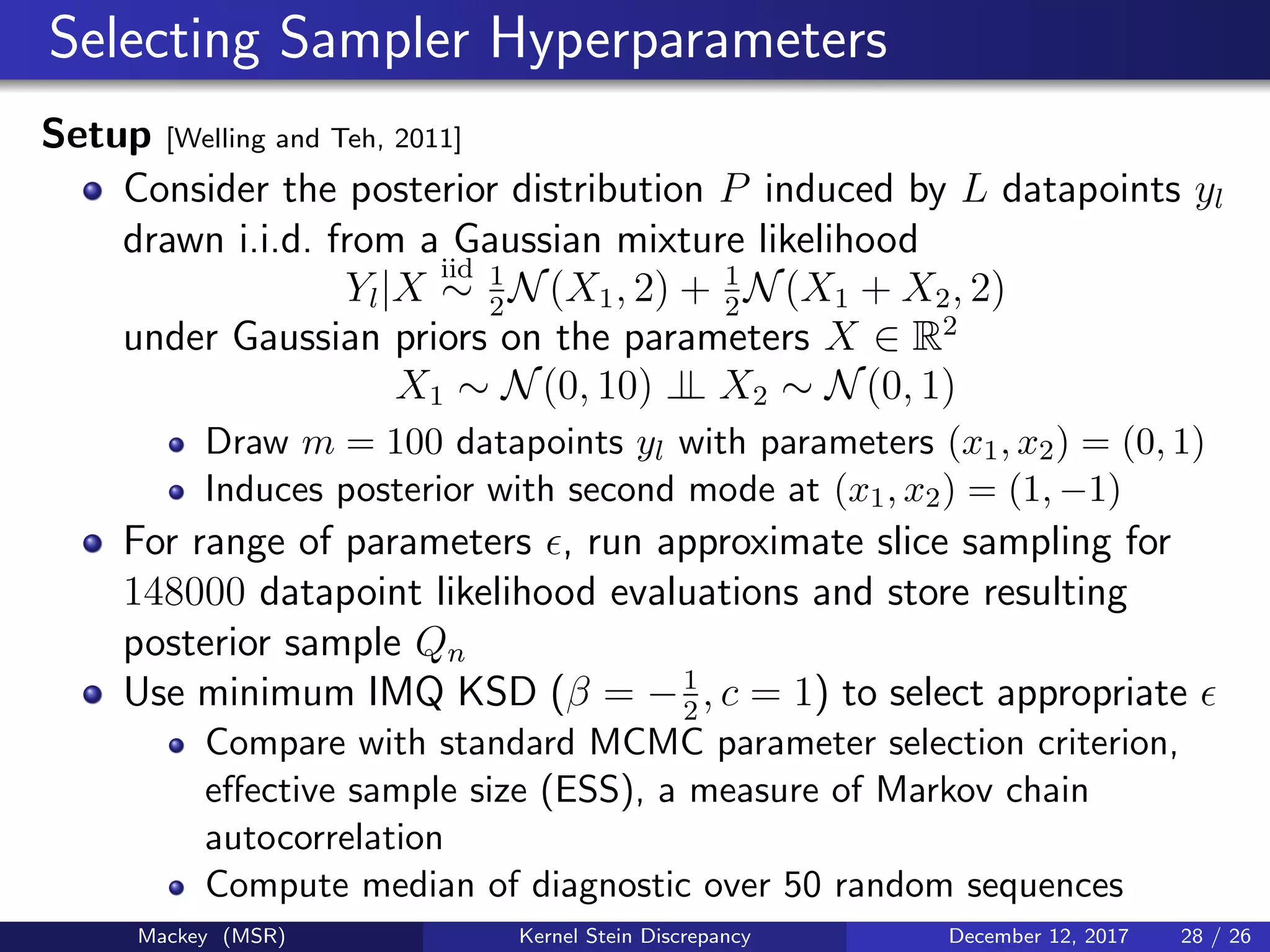 Selecting Sampler Hyperparameters
Setup [Welling and Teh, 2011]
Consider the posterior distribution P induced by L datapoints yl
drawn i.i.d. from a Gaussian mixture likelihood
Yl|X
iid
∼ 1
2
N(X1, 2) + 1
2
N(X1 + X2, 2)
under Gaussian priors on the parameters X ∈ R2
X1 ∼ N(0, 10) ⊥⊥ X2 ∼ N(0, 1)
Draw m = 100 datapoints yl with parameters (x1, x2) = (0, 1)
Induces posterior with second mode at (x1, x2) = (1, −1)
For range of parameters , run approximate slice sampling for
148000 datapoint likelihood evaluations and store resulting
posterior sample Qn
Use minimum IMQ KSD (β = −1
2
, c = 1) to select appropriate
Compare with standard MCMC parameter selection criterion,
eﬀective sample size (ESS), a measure of Markov chain
autocorrelation
Compute median of diagnostic over 50 random sequences
Mackey (MSR) Kernel Stein Discrepancy December 12, 2017 28 / 26
 