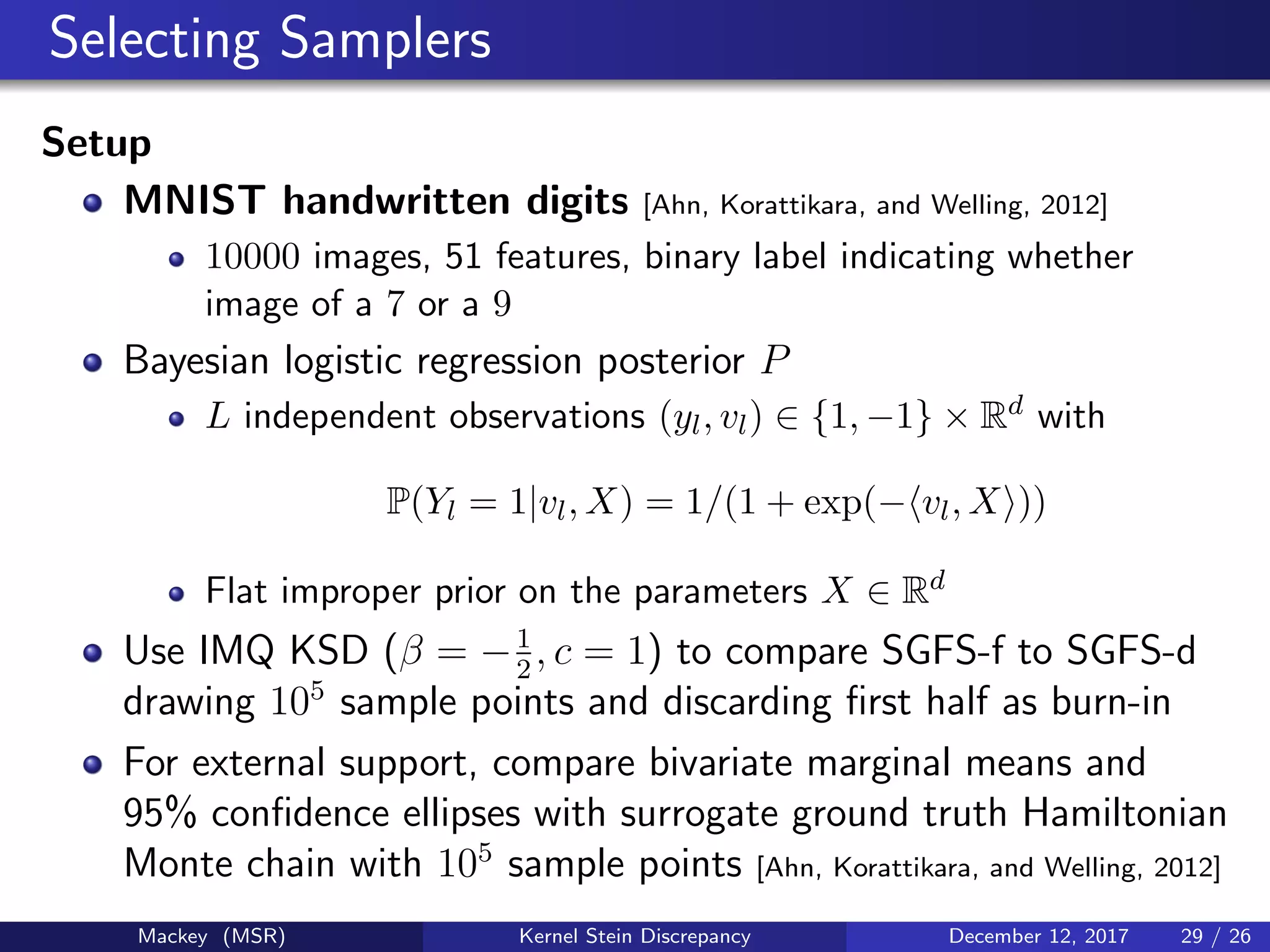 Selecting Samplers
Setup
MNIST handwritten digits [Ahn, Korattikara, and Welling, 2012]
10000 images, 51 features, binary label indicating whether
image of a 7 or a 9
Bayesian logistic regression posterior P
L independent observations (yl, vl) ∈ {1, −1} × Rd with
P(Yl = 1|vl, X) = 1/(1 + exp(− vl, X ))
Flat improper prior on the parameters X ∈ Rd
Use IMQ KSD (β = −1
2
, c = 1) to compare SGFS-f to SGFS-d
drawing 105
sample points and discarding ﬁrst half as burn-in
For external support, compare bivariate marginal means and
95% conﬁdence ellipses with surrogate ground truth Hamiltonian
Monte chain with 105
sample points [Ahn, Korattikara, and Welling, 2012]
Mackey (MSR) Kernel Stein Discrepancy December 12, 2017 29 / 26
 