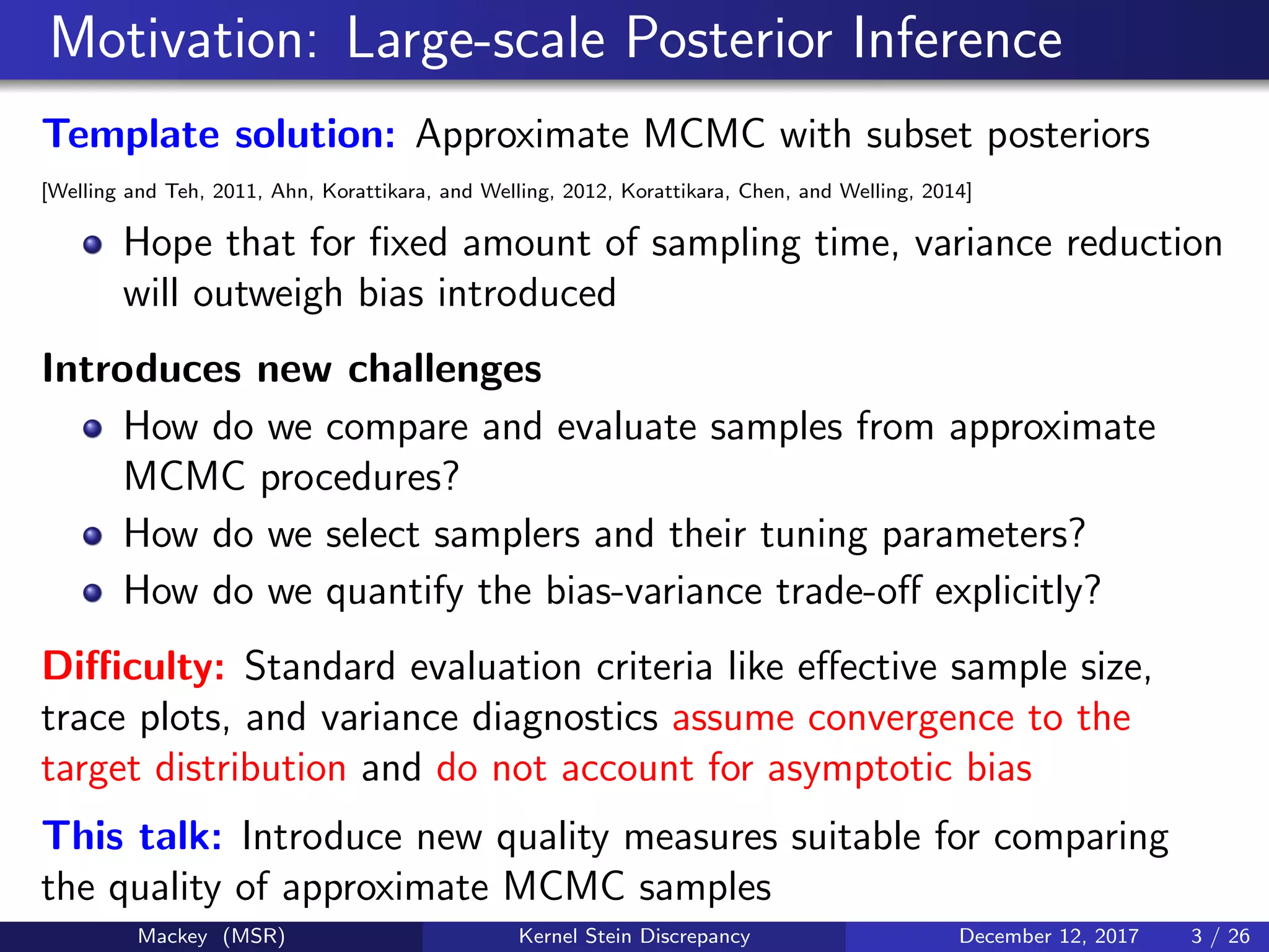 Motivation: Large-scale Posterior Inference
Template solution: Approximate MCMC with subset posteriors
[Welling and Teh, 2011, Ahn, Korattikara, and Welling, 2012, Korattikara, Chen, and Welling, 2014]
Hope that for ﬁxed amount of sampling time, variance reduction
will outweigh bias introduced
Introduces new challenges
How do we compare and evaluate samples from approximate
MCMC procedures?
How do we select samplers and their tuning parameters?
How do we quantify the bias-variance trade-oﬀ explicitly?
Diﬃculty: Standard evaluation criteria like eﬀective sample size,
trace plots, and variance diagnostics assume convergence to the
target distribution and do not account for asymptotic bias
This talk: Introduce new quality measures suitable for comparing
the quality of approximate MCMC samples
Mackey (MSR) Kernel Stein Discrepancy December 12, 2017 3 / 26
 