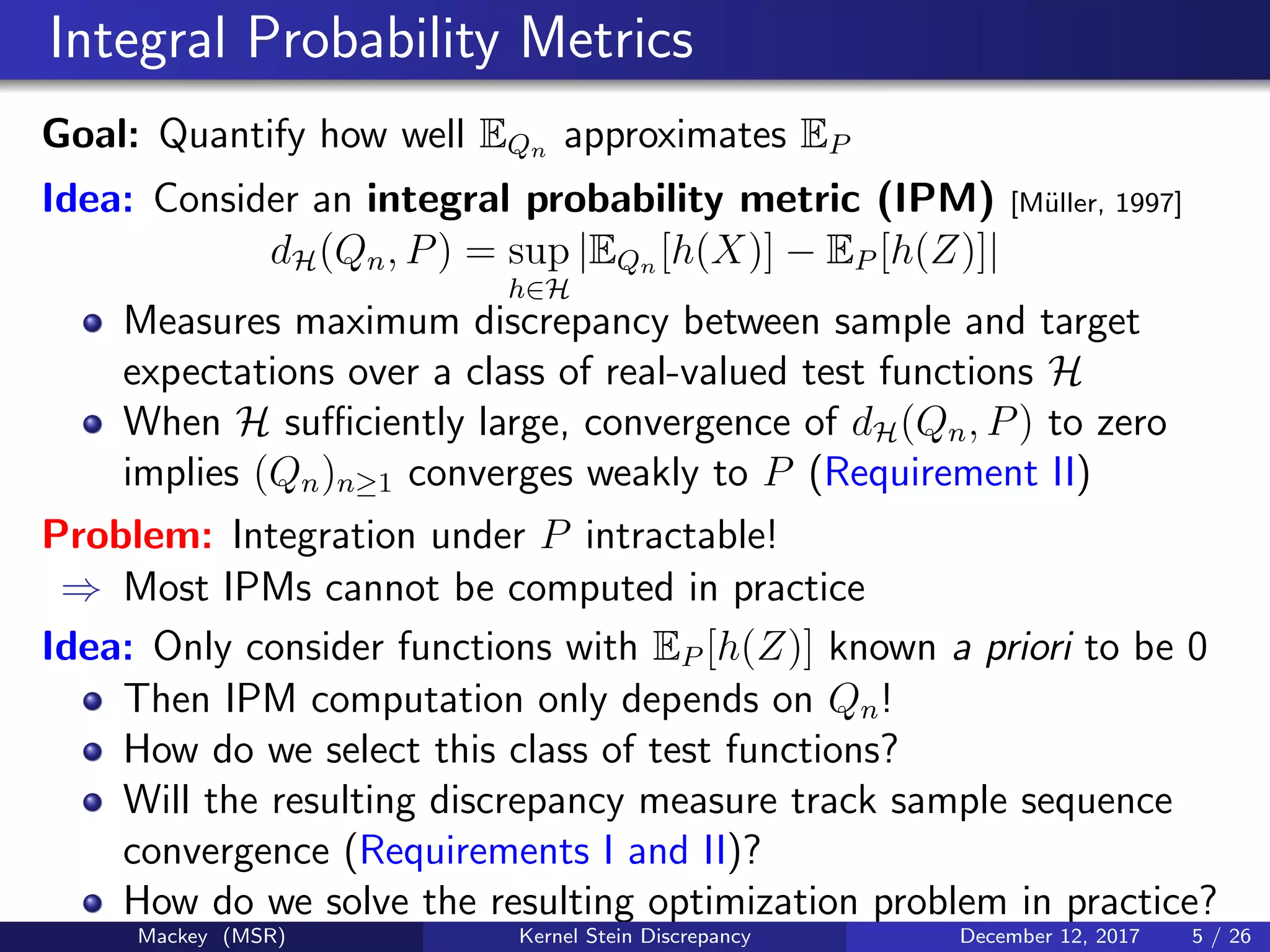 Integral Probability Metrics
Goal: Quantify how well EQn approximates EP
Idea: Consider an integral probability metric (IPM) [M¨uller, 1997]
dH(Qn, P) = sup
h∈H
|EQn [h(X)] − EP [h(Z)]|
Measures maximum discrepancy between sample and target
expectations over a class of real-valued test functions H
When H suﬃciently large, convergence of dH(Qn, P) to zero
implies (Qn)n≥1 converges weakly to P (Requirement II)
Problem: Integration under P intractable!
⇒ Most IPMs cannot be computed in practice
Idea: Only consider functions with EP [h(Z)] known a priori to be 0
Then IPM computation only depends on Qn!
How do we select this class of test functions?
Will the resulting discrepancy measure track sample sequence
convergence (Requirements I and II)?
How do we solve the resulting optimization problem in practice?
Mackey (MSR) Kernel Stein Discrepancy December 12, 2017 5 / 26
 