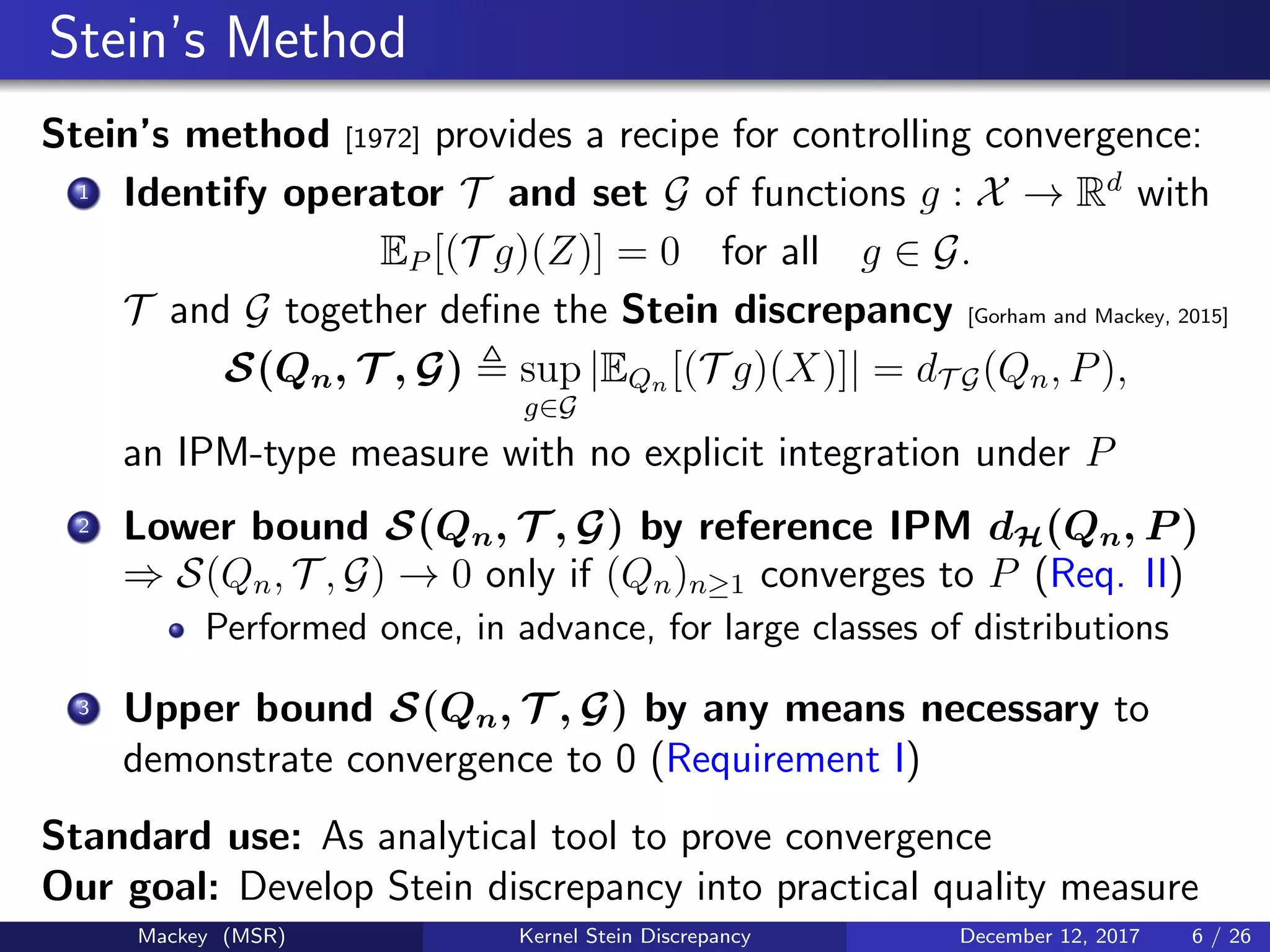 Stein’s Method
Stein’s method [1972] provides a recipe for controlling convergence:
1 Identify operator T and set G of functions g : X → Rd
with
EP [(T g)(Z)] = 0 for all g ∈ G.
T and G together deﬁne the Stein discrepancy [Gorham and Mackey, 2015]
S(Qn, T , G) sup
g∈G
|EQn [(T g)(X)]| = dT G(Qn, P),
an IPM-type measure with no explicit integration under P
2 Lower bound S(Qn, T , G) by reference IPM dH(Qn, P )
⇒ S(Qn, T , G) → 0 only if (Qn)n≥1 converges to P (Req. II)
Performed once, in advance, for large classes of distributions
3 Upper bound S(Qn, T , G) by any means necessary to
demonstrate convergence to 0 (Requirement I)
Standard use: As analytical tool to prove convergence
Our goal: Develop Stein discrepancy into practical quality measure
Mackey (MSR) Kernel Stein Discrepancy December 12, 2017 6 / 26
 