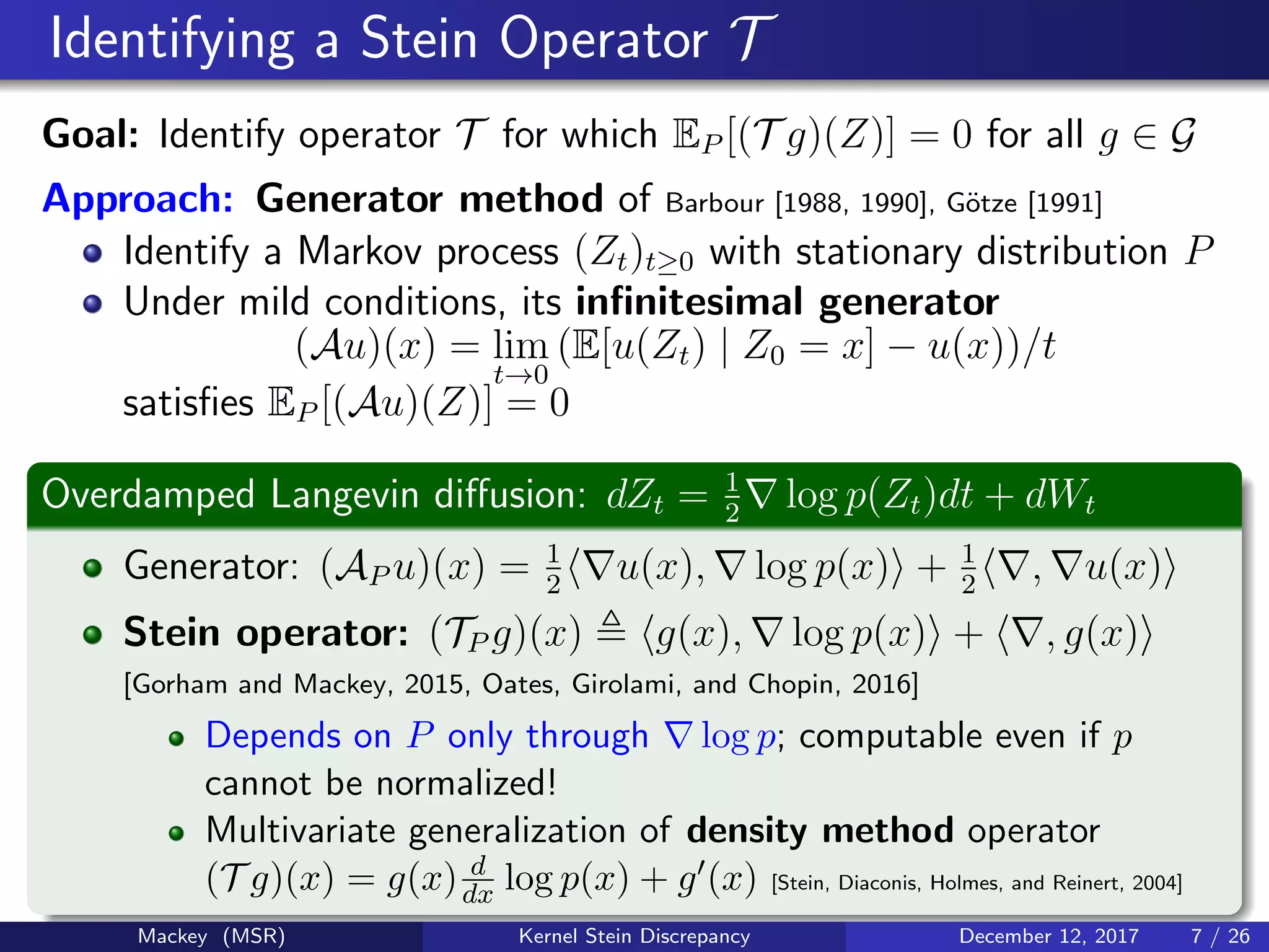 Identifying a Stein Operator T
Goal: Identify operator T for which EP [(T g)(Z)] = 0 for all g ∈ G
Approach: Generator method of Barbour [1988, 1990], G¨otze [1991]
Identify a Markov process (Zt)t≥0 with stationary distribution P
Under mild conditions, its inﬁnitesimal generator
(Au)(x) = lim
t→0
(E[u(Zt) | Z0 = x] − u(x))/t
satisﬁes EP [(Au)(Z)] = 0
Overdamped Langevin diﬀusion: dZt = 1
2
log p(Zt)dt + dWt
Generator: (AP u)(x) = 1
2
u(x), log p(x) + 1
2
, u(x)
Stein operator: (TP g)(x) g(x), log p(x) + , g(x)
[Gorham and Mackey, 2015, Oates, Girolami, and Chopin, 2016]
Depends on P only through log p; computable even if p
cannot be normalized!
Multivariate generalization of density method operator
(T g)(x) = g(x) d
dx log p(x) + g (x) [Stein, Diaconis, Holmes, and Reinert, 2004]
Mackey (MSR) Kernel Stein Discrepancy December 12, 2017 7 / 26
 