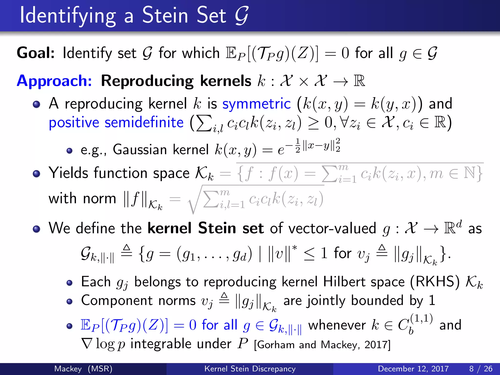 Identifying a Stein Set G
Goal: Identify set G for which EP [(TP g)(Z)] = 0 for all g ∈ G
Approach: Reproducing kernels k : X × X → R
A reproducing kernel k is symmetric (k(x, y) = k(y, x)) and
positive semideﬁnite ( i,l ciclk(zi, zl) ≥ 0, ∀zi ∈ X, ci ∈ R)
e.g., Gaussian kernel k(x, y) = e−1
2
x−y 2
2
Yields function space Kk = {f : f(x) = m
i=1 cik(zi, x), m ∈ N}
with norm f Kk
= m
i,l=1 ciclk(zi, zl)
We deﬁne the kernel Stein set of vector-valued g : X → Rd
as
Gk, · {g = (g1, . . . , gd) | v ∗
≤ 1 for vj gj Kk
}.
Each gj belongs to reproducing kernel Hilbert space (RKHS) Kk
Component norms vj gj Kk
are jointly bounded by 1
EP [(TP g)(Z)] = 0 for all g ∈ Gk, · whenever k ∈ C
(1,1)
b and
log p integrable under P [Gorham and Mackey, 2017]
Mackey (MSR) Kernel Stein Discrepancy December 12, 2017 8 / 26
 