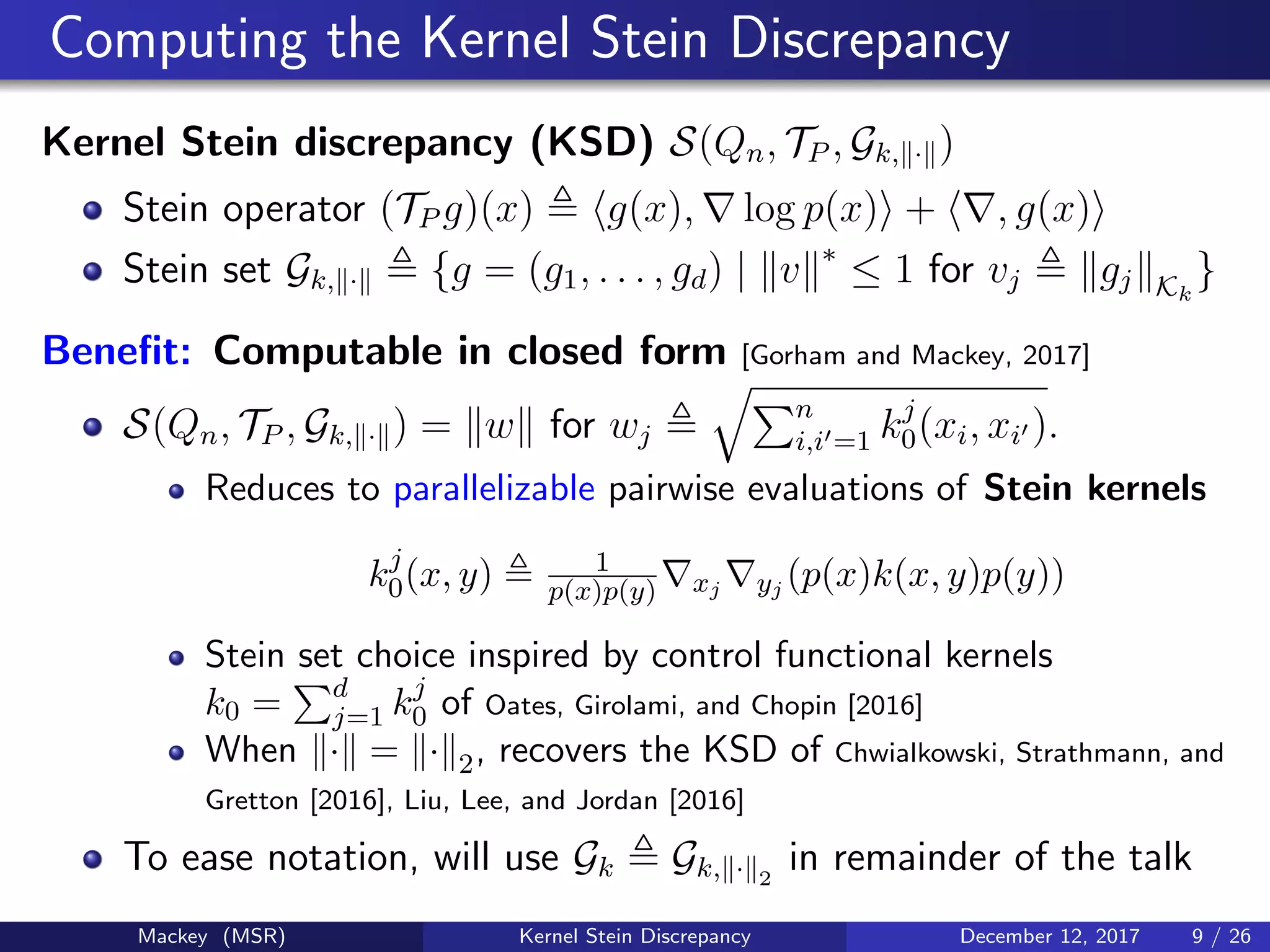 Computing the Kernel Stein Discrepancy
Kernel Stein discrepancy (KSD) S(Qn, TP , Gk, · )
Stein operator (TP g)(x) g(x), log p(x) + , g(x)
Stein set Gk, · {g = (g1, . . . , gd) | v ∗
≤ 1 for vj gj Kk
}
Beneﬁt: Computable in closed form [Gorham and Mackey, 2017]
S(Qn, TP , Gk, · ) = w for wj
n
i,i =1 kj
0(xi, xi ).
Reduces to parallelizable pairwise evaluations of Stein kernels
kj
0(x, y) 1
p(x)p(y) xj yj (p(x)k(x, y)p(y))
Stein set choice inspired by control functional kernels
k0 = d
j=1 kj
0 of Oates, Girolami, and Chopin [2016]
When · = · 2, recovers the KSD of Chwialkowski, Strathmann, and
Gretton [2016], Liu, Lee, and Jordan [2016]
To ease notation, will use Gk Gk, · 2
in remainder of the talk
Mackey (MSR) Kernel Stein Discrepancy December 12, 2017 9 / 26
 