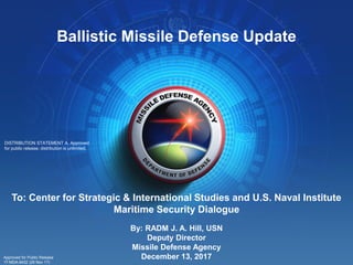 1
By: RADM J. A. Hill, USN
Deputy Director
Missile Defense Agency
December 13, 2017
Ballistic Missile Defense Update
To: Center for Strategic & International Studies and U.S. Naval Institute
Maritime Security Dialogue
DISTRIBUTION STATEMENT A. Approved
for public release; distribution is unlimited.
Approved for Public Release
17-MDA-9432 (29 Nov 17)
 