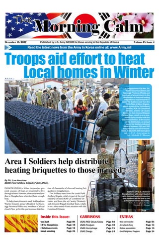December 15, 2017 Volume 18, lssue 4Published by U.S. Army IMCOM for those serving in the Republic of Korea
Read the latest news from the Army in Korea online at: www.Army.mil
GARRISONS
USAG RED Cloud/Casey Page 04
USAG Yongsan Page 10
USAG Humphreys Page 18
USAG Daegu Page 24
EXTRAS
Newcommander Page 04
ArmybeatsNavy Page 14
Retireeappreciation Page 18
GoodNeighbourProgram Page 24
Inside this Issue:
New turf Page 08
CIF to Humphreys Page 10
Christmas events Page 16
Skeet shooting Page 26
InDongducheonCityNov.30,
WarriorCountrySoldiersjoin
GyeonggiProvinceofficialsand
membersofalocalchurchinthe
distributionofcharcoalheating
briquettestolocalresidentsin
need.TheSoldierswerefromthe
210thFieldArtilleryBrigade,
whichispartofthe2ndInfantry
Division,ROK-USCombined
Division,andthe1stCavalry
Division’s2ndArmoredBrigade
CombatTeam,whichisonanine-
monthKorearotationwiththe
CombinedDivision.Inthecourse
ofthedistribution,anannual
event,theSoldiersdelivered
loadsofbetween200and300
briquettestoeachof40house-
holds.Atotalof5,000weregiven
out.— U.S. Army photo by
Sgt. Michelle U. Blesam
Soldiersarriveatahomein
Dongducheonwithacartloaded
withcharcoalheatingbriquettes
thatresidentswillbeabletouse
toheattheirhomesthiswinter.
— U.S. Army photo by Sgt.
Michelle U. Blesam
Area I Soldiers help distribute
heating briquettes to those in need
Troopsaidefforttoheat
LocalhomesinWinter
By Pfc. Lee Keon-hee
210th Field Artillery Brigade Public Affairs
DONGDUCHEON – When the weather gets
cold, sources of heat are essential to live
through winter. However, there are some fam-
ilies in Dongducheon who don’t have enough
heat.
To help thesecitizens in need, Soldiers from
Warrior Country joined officials of the Gyeo-
nggi Provincial Office and members of a local
church Nov. 30 for this year’s annual distribu-
tion of thousands of charcoal heating bri-
quettes in Dongducheon.
The Soldiers were from the 210th Field
Artillery Brigade, which is part of the 2nd
Infantry Division/ROK-US Combined Di-
vision, and from the 1st Cavalry Division’s
2nd Armored Brigade Combat Team, which
is on a nine-month Korea rotation with the
Combined Division.
 