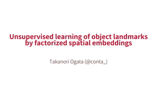Unsupervised learning of object landmarks
by factorized spatial embeddings
Takanori Ogata (@conta_)
 