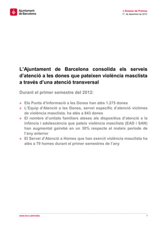 » Dossier de Premsa
                                                       17 de desembre de 2012




L’Ajuntament de Barcelona consolida els serveis
d’atenció a les dones que pateixen violència masclista
a través d’una atenció transversal

Durant el primer semestre del 2012:

» Els Punts d’Informació a les Dones han atès 1.275 dones
» L’Equip d’Atenció a les Dones, servei específic d’atenció víctimes
  de violència masclista, ha atès a 843 dones
» El nombre d’unitats familiars ateses als dispositius d’atenció a la
  infància i adolescència que pateix violència masclista (EAD i SAN)
  han augmentat gairebé en un 30% respecte el mateix període de
  l’any anterior
» El Servei d’Atenció a Homes que han exercit violència masclista ha
  atès a 79 homes durant el primer semestres de l’any




www.bcn.cat/media                                                           1
 