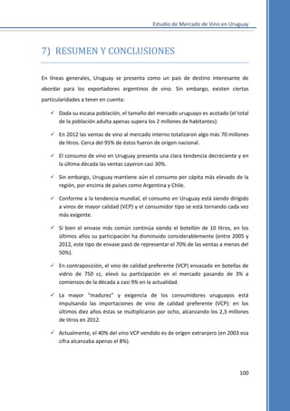Estudio de Mercado de Vino en Uruguay

7) RESUMEN Y CONCLUSIONES
En líneas generales, Uruguay se presenta como un país de destino interesante de
abordar para los exportadores argentinos de vino. Sin embargo, existen ciertas
particularidades a tener en cuenta:
 Dada su escasa población, el tamaño del mercado uruguayo es acotado (el total
de la población adulta apenas supera los 2 millones de habitantes).
 En 2012 las ventas de vino al mercado interno totalizaron algo más 70 millones
de litros. Cerca del 95% de éstos fueron de origen nacional.
 El consumo de vino en Uruguay presenta una clara tendencia decreciente y en

la última década las ventas cayeron casi 30%.
 Sin embargo, Uruguay mantiene aún el consumo per cápita más elevado de la

región, por encima de países como Argentina y Chile.
 Conforme a la tendencia mundial, el consumo en Uruguay está siendo dirigido

a vinos de mayor calidad (VCP) y el consumidor tipo se está tornando cada vez
más exigente.
 Si bien el envase más común continúa siendo el botellón de 10 litros, en los
últimos años su participación ha disminuido considerablemente (entre 2005 y
2012, este tipo de envase pasó de representar el 70% de las ventas a menos del
50%).
 En contraposición, el vino de calidad preferente (VCP) envasado en botellas de

vidrio de 750 cc, elevó su participación en el mercado pasando de 3% a
comienzos de la década a casi 9% en la actualidad.
 La mayor “madurez” y exigencia de los consumidores uruguayos está
impulsando las importaciones de vino de calidad preferente (VCP): en los
últimos diez años éstas se multiplicaron por ocho, alcanzando los 2,3 millones
de litros en 2012.
 Actualmente, el 40% del vino VCP vendido es de origen extranjero (en 2003 esa
cifra alcanzaba apenas el 8%).

100

 