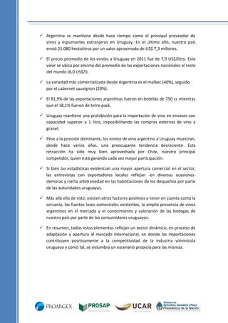  Argentina se mantiene desde hace tiempo como el principal proveedor de
vinos y espumantes extranjeros en Uruguay. En el último año, nuestro país
envió 21.080 hectolitros por un valor aproximado de US$ 7,3 millones.
 El precio promedio de los envíos a Uruguay en 2011 fue de 7,9 US$/litro. Este
valor se ubica por encima del promedio de las exportaciones nacionales al resto
del mundo (6,0 US$/l).
 La variedad más comercializada desde Argentina es el malbec (40%), seguido
por el cabernet sauvignon (20%).
 El 81,9% de las exportaciones argentinas fueron en botellas de 750 cc mientras
que el 18,1% fueron de tetra-pack.
 Uruguay mantiene una prohibición para la importación de vino en envases con
capacidad superior a 1 litro, imposibilitando las compras externas de vino a
granel.
 Pese a la posición dominante, los envíos de vino argentino a Uruguay muestran,
desde hace varios años, una preocupante tendencia decreciente. Esta
retracción ha sido muy bien aprovechada por Chile, nuestro principal
competidor, quien está ganando cada vez mayor participación.
 Si bien las estadísticas evidencian una mayor apertura comercial en el sector,
las entrevistas con exportadores locales reflejan -en diversas ocasionesdemoras y cierta arbitrariedad en las habilitaciones de los despachos por parte
de las autoridades uruguayas.
 Más allá ello de esto, existen otros factores positivos a tener en cuenta como la
cercanía, los fuertes lazos comerciales existentes, la amplia presencia de vinos
argentinos en el mercado y el conocimiento y valoración de las bodegas de
nuestro país por parte de los consumidores uruguayos.
 En resumen, todos estos elementos reflejan un sector dinámico, en proceso de
adaptación y apertura al mercado internacional, en donde las importaciones
contribuyen positivamente a la competitividad de la industria vitivinícola
uruguaya y como tal, se vislumbra un escenario propicio para las mismas.

 