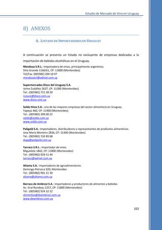 Estudio de Mercado de Vino en Uruguay

8) ANEXOS
A. LISTADO DE IMPORTADORES EN URUGUAY

A continuación se presenta un listado no excluyente de empresas dedicadas a la
importación de bebidas alcohólicas en el Uruguay.
Mendoza S.R.L.: Importadora de vinos, principalmente argentinos.
Sitio Grande 1160/61, CP: 11800 (Montevideo)
Tel/Fax: (005982) 204 18 97
mendozasrl@adinet.com.uy
Supermercados Disco del Uruguay S.A.
Jaime Zudáñez 2627, CP: 11300 (Montevideo)
Tel.: (005982) 711 38 20
rcouce@disco.com.uy
www.disco.com.uy
Soldo Hnos S.A.: una de las mayores empresas del sector alimenticio en Uruguay.
Yapeyú 460, CP: 11900 (Montevideo)
Tel.: (005982) 309 00 22
soldo@soldo.com.uy
www.soldo.com.uy
Paligold S.A.: Importadores, distribuidores y representantes de productos alimenticios.
Jose María Montero 2836, CP: 11300 (Montevideo)
Tel.: (005982) 710 89 68
duga@paligold.com.uy
Tarraco S.R.L.: Importador de vinos.
Miguelete 1842, CP: 11800 (Montevideo)
Tel.: (005982) 924 51 44
tarraco@adinet.com.uy
Altama S.A.: Importadores de agroalimentarios.
Domingo Petrarca 920, Montevideo
Tel.: (005982) 901 31 39
altama@altama.com.uy
Barraca de Ambrosi S.A.: Importadores y productores de alimentos y bebidas
Av. Gral Rondeau 2257, CP: 11800 (Montevideo)
Tel.: (005982) 924 32 22
alimentos@deambrosi.com.uy
www.deambrosi.com.uy

102

 