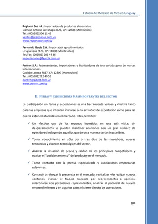 Estudio de Mercado de Vino en Uruguay

Regional Sur S.A.: Importadora de productos alimenticios.
Dámaso Antonio Larrañaga 3624, CP: 12000 (Montevideo)
Tel.: (005982) 506 11 49
ventas@regionalsur.com.uy
www.regionalsur.com.uy
Fernando García S.A.: Importador agroalimentarios
Uruguayana 3126, CP: 11800 (Montevideo)
Tel/Fax: (005982) 203 44 86
importaciones@fgarcia.com.uy
Pontyn S.A.: Representantes, importadores y distribuidores de una variada gama de marcas
internacionales
Capitán Lacosta 4817, CP: 12300 (Montevideo)
Tel.: (005982) 222 49 55
pontyn@adinet.com.uy
www.pontyn.com.uy

B. FERIAS Y EXHIBICIONES MÁS IMPORTANTES DEL SECTOR
La participación en ferias y exposiciones es una herramienta valiosa y efectiva tanto
para las empresas que intentan iniciarse en la actividad de exportación como para las
que ya están establecidas en el mercado. Estas permiten:
 Un efectivo uso de los recursos invertidos en una sola visita; sin
desplazamientos se pueden mantener reuniones con un gran número de
operadores incluyendo aquellos que de otra manera serían inaccesibles.
 Tomar conocimiento en sólo dos o tres días de las novedades, nuevas
tendencias y avances tecnológicos del sector.
 Analizar la situación de precio y calidad de los principales competidores y
evaluar el “posicionamiento” del producto en el mercado.
 Tomar contacto con la prensa especializada y asociaciones empresarias
relevantes.
 Construir o reforzar la presencia en el mercado, revitalizar y/o realizar nuevos
contactos, evaluar el trabajo realizado por representantes o agentes,
relacionarse con potenciales representantes, analizar el potencial de nuevos
emprendimientos y en algunos casos el cierre directo de operaciones.

104

 