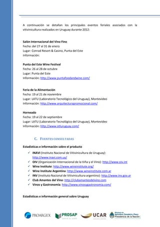 A continuación se detallan los principales eventos feriales asociados con la
vitivinicultura realizados en Uruguay durante 2012:

Salón Internacional del Vino Fino
Fecha: del 27 al 31 de enero
Lugar: Conrad Resort & Casino, Punta del Este
Información:
Punta del Este Wine Festival
Fecha: 26 al 28 de octubre
Lugar: Punta del Este
Información: http://www.puntafoodandwine.com/

Feria de la Alimentación
Fecha: 19 al 21 de noviembre
Lugar: LATU (Laboratorio Tecnológico del Uruguay), Montevideo
Información: http://www.arquitecturapromocional.com/
Horneado
Fecha: 19 al 22 de septiembre
Lugar: LATU (Laboratorio Tecnológico del Uruguay), Montevideo
Información: http://www.otluruguay.com/

C. FUENTES CONSULTADAS
Estadísticas e información sobre el producto
 INAVI (Instituto Nacional de Vitivinicultura de Uruguay):
http://www.inavi.com.uy/
 OIV (Organización Internacional de la Viña y el Vino): http://www.oiv.int
 Wine Institute: http://www.wineinstitute.org/
 Wine Institute Argentina: http://www.wineinstitute.com.ar
 INV (Instituto Nacional de Vitivinicultura argentino): http://www.inv.gov.ar
 Club Amantes del Vino: http://clubamantesdelvino.com
 Vinos y Gastronomía: http://www.vinosygastronomia.com/

Estadísticas e información general sobre Uruguay

 