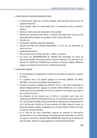 Estudio de Mercado de Vino en Uruguay

2 - PARA VINOS DE CALIDAD PREFERENTE (VCP)
 La escrituración debe ser en idioma español, salvo aquellos términos que no
acepten traducción.
 Toda etiqueta debe ser presentada para su aprobación previa y posterior
registro.
 Nombre o razón social del elaborador o fraccionador.
 Número de inscripción ante I.NA.VI. y dirección del elaborador nacional o del
importador (éste también con nombre o razón social y dirección).
 Tipo de vino.
 Graduación alcohólica adquirida expresada.
 Leyenda de VINO DE CALIDAD PREFERENTE o V.C.P. de una dimensión no
menor a 6 mm.
 Capacidad del envase.
 Sólo se autorizan en envases de 750 cc., 500cc. y menores.
 Los vinos con DENOMINACIÓN DE ORIGEN que provengan de zonas de
reconocida calidad vitivinícola, podrán solicitar ampararse a lo previsto en el
Decreto N° 431/94 del 21/09/94 para mantener la etiqueta original, debiendo
agregar una etiqueta nacional en las condiciones previstas.
3 - PARA VINO COMÚN
 Lo mencionado en el Apartado A, cuando sea envasado en volúmenes mayores
de 750 cc.
 A la palabra vino se le podrán agregar los términos COMÚN, DE MESA,
NATURAL u otro que lo identifique adecuadamente.
 Cuando se envase en botellas de vidrio de 750 cc. o de menor capacidad, se
deberá obligatoriamente agregar la leyenda VINO COMÚN (en las mismas
condiciones que las detalladas en B-7) y no puede ser sustituida ni por sigla ni
por un término similar.
 Las etiquetas de los envases que se libren a circulación para vinos con
contenido de Híbridos Productores Directos, en el período comprendido entre
el 1° de julio del año 2003 y hasta la entrada en vigencia de lo establecido en el
art.1° del decreto 454/02 de 20 de noviembre de 2002; deberán indicar en
letras bien visibles, legibles e indelebles y en una dimensión no inferior a 6 mm,
la leyenda: contiene híbridos.
 En el caso de los vinos importados, además de contener la información
mencionada en I-A, se debe agregar la identificación del importador, su número
de registro y dirección y además VINO IMPORTADO seguido por el nombre del
país de origen. Asimismo, puede agregarse el nombre del exportador.
108

 