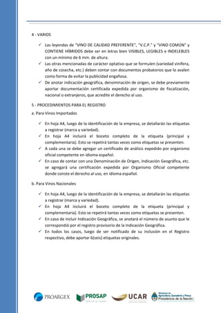 4 - VARIOS
 Las leyendas de "VINO DE CALIDAD PREFERENTE", "V.C.P." y "VINO COMÚN" y
CONTIENE HÍBRIDOS debe ser en letras bien VISIBLES, LEGIBLES e INDELEBLES
con un mínimo de 6 mm. de altura.
 Las otras mencionadas de carácter optativo que se formulen (variedad vinífera,
año de cosecha, etc.) deben contar con documentos probatorios que lo avalen
como forma de evitar la publicidad engañosa.
 De anotar indicación geográfica, denominación de origen, se debe previamente
aportar documentación certificada expedida por organismo de fiscalización,
nacional o extranjeros, que acredite el derecho al uso.
5 - PROCEDIMIENTOS PARA EL REGISTRO
a. Para Vinos Importados
 En hoja A4, luego de la identificación de la empresa, se detallarán las etiquetas
a registrar (marca y variedad).
 En hoja A4 incluirá el boceto completo de la etiqueta (principal y
complementaria). Esto se repetirá tantas veces como etiquetas se presenten.
 A cada una se debe agregar un certificado de análisis expedido por organismo
oficial competente en idioma español.
 En caso de contar con una Denominación de Origen, Indicación Geográfica, etc.
se agregará una certificación expedida por Organismo Oficial competente
donde conste el derecho al uso, en idioma español.
b. Para Vinos Nacionales
 En hoja A4, luego de la identificación de la empresa, se detallarán las etiquetas
a registrar (marca y variedad).
 En hoja A4 incluirá el boceto completo de la etiqueta (principal y
complementaria). Esto se repetirá tantas veces como etiquetas se presenten.
 En caso de incluir Indicación Geográfica, se anotará el número de asunto que le
correspondió por el registro provisorio de la Indicación Geográfica.
 En todos los casos, luego de ser notificado de su inclusión en el Registro
respectivo, debe aportar 6(seis) etiquetas originales.

 