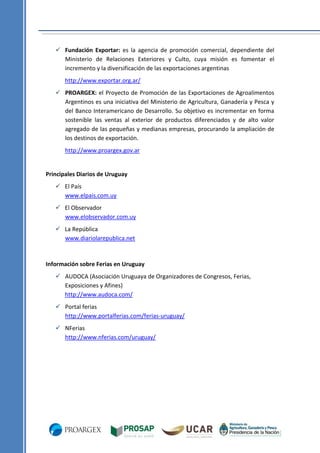  Fundación Exportar: es la agencia de promoción comercial, dependiente del
Ministerio de Relaciones Exteriores y Culto, cuya misión es fomentar el
incremento y la diversificación de las exportaciones argentinas
http://www.exportar.org.ar/
 PROARGEX: el Proyecto de Promoción de las Exportaciones de Agroalimentos
Argentinos es una iniciativa del Ministerio de Agricultura, Ganadería y Pesca y
del Banco Interamericano de Desarrollo. Su objetivo es incrementar en forma
sostenible las ventas al exterior de productos diferenciados y de alto valor
agregado de las pequeñas y medianas empresas, procurando la ampliación de
los destinos de exportación.
http://www.proargex.gov.ar

Principales Diarios de Uruguay
 El País
www.elpais.com.uy
 El Observador
www.elobservador.com.uy
 La República
www.diariolarepublica.net

Información sobre Ferias en Uruguay
 AUDOCA (Asociación Uruguaya de Organizadores de Congresos, Ferias,
Exposiciones y Afines)
http://www.audoca.com/
 Portal ferias
http://www.portalferias.com/ferias-uruguay/
 NFerias
http://www.nferias.com/uruguay/

 