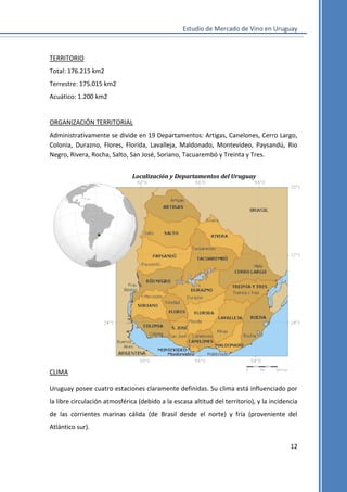 Estudio de Mercado de Vino en Uruguay

TERRITORIO
Total: 176.215 km2
Terrestre: 175.015 km2
Acuático: 1.200 km2

ORGANIZACIÓN TERRITORIAL
Administrativamente se divide en 19 Departamentos: Artigas, Canelones, Cerro Largo,
Colonia, Durazno, Flores, Florida, Lavalleja, Maldonado, Montevideo, Paysandú, Rio
Negro, Rivera, Rocha, Salto, San José, Soriano, Tacuarembó y Treinta y Tres.
Localización y Departamentos del Uruguay

CLIMA
Uruguay posee cuatro estaciones claramente definidas. Su clima está influenciado por
la libre circulación atmosférica (debido a la escasa altitud del territorio), y la incidencia
de las corrientes marinas cálida (de Brasil desde el norte) y fría (proveniente del
Atlántico sur).
12

 