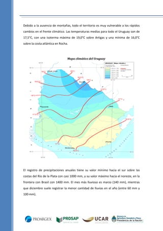 Debido a la ausencia de montañas, todo el territorio es muy vulnerable a los rápidos
cambios en el frente climático. Las temperaturas medias para todo el Uruguay son de
17,5°C, con una isoterma máxima de 19,0°C sobre Artigas y una mínima de 16,0°C
sobre la costa atlántica en Rocha.

Mapa climático del Uruguay

El registro de precipitaciones anuales tiene su valor mínimo hacia el sur sobre las
costas del Río de la Plata con casi 1000 mm, y su valor máximo hacia el noreste, en la
frontera con Brasil con 1400 mm. El mes más lluvioso es marzo (140 mm), mientras
que diciembre suele registrar la menor cantidad de lluvias en el año (entre 60 mm y
100 mm).

 