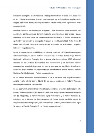 Estudio de Mercado de Vino en Uruguay

Senadores se eligen a escala nacional, ambos para mandatos de cinco años. Cada uno
de los 19 departamentos de Uruguay es encabezado por un Intendente popularmente
elegido. Los ediles de la Junta Departamental actúan como poder legislativo a nivel
departamental.
El Poder Judicial es encabezado por la Suprema Corte de Justicia, cuyos miembros son
nombrados por la Asamblea General mediante una mayoría de dos tercios y cuyos
mandatos duran diez años. La Suprema Corte de Justicia es la última instancia de
apelación y es también la encargada de juzgar la constitucionalidad de las leyes. El
Poder Judicial está compuesto asimismo por Tribunales de Apelaciones, Juzgados
Letrados y Juzgados de Paz.
Desde su independencia en 1836 hasta el golpe de estado de 1973, la política uruguaya
estuvo dominada por los dos partidos fundacionales: el Partido Blanco (luego Partido
Nacional) y el Partido Colorado. Con la vuelta a la democracia en 1985, el caudal
electoral de los partidos tradicionales fue reduciéndose y el panorama político
uruguayo fue aproximándose cada vez más a un mapa pluripartidista. Actualmente
cuatro de ellos cuentan con representación parlamentaria: Frente Amplio, Partido
Nacional, Partido Colorado y Partido Independiente.
En las últimas elecciones presidenciales de 2009, el socialista José Mujica del Frente
Amplio resultó electo con el 52,6% de los votos, sucediendo a Tabaré Vázquez,
también perteneciente a ese partido.
En esa oportunidad, también se definió la composición de la Cámara de Senadores y la
Cámara de Representantes. En la primera, el Frente Amplio obtuvo la mayoría absoluta
con 16 integrantes, el Partido Nacional logró 9 miembros y el Partido Colorado 5.
Asimismo en la Cámara de Representantes, el Frente Amplio también obtuvo la
mayoría absoluta del organismo, con 50 miembros. En tanto, el Partido Nacional logró
30 bancas, el Partido Colorado 17 y el Partido Independiente 2.

18

 