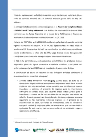 Estos dos países poseen un fluido intercambio comercial, tanto en materia de bienes
como de servicios. Durante 2011 el comercio bilateral generó cerca de US$ 367
millones.
El principal tratado comercial entre ambos países es el Acuerdo de Complementación
Económica entre Chile y MERCOSUR. Este acuerdo fue suscrito el 25 de junio de 1996,
en Potrero de los Funes, Argentina, en el marco de la ALADI como el Acuerdo de
Alcance Parcial de Complementación Económica N° 35 (ACE 35).
En junio de 2007 Chile y el MERCOSUR decidieron profundizar el acuerdo comercial
vigente en materia de servicios. A tal fin, los representantes de estos países se
reunieron el 10 de setiembre de 2007 para profundizar las relaciones comerciales en
cuanto a esta materia. El 10 de julio de 2008, luego de once rondas de negociación,
Chile y MERCOSUR finalizaron las negociaciones de comercio de servicios.
El ACE 35 ha permitido que, en la actualidad, casi el 98% de los productos chilenos
negociados gocen de alguna preferencia arancelaria. Asimismo, Chile posee una
preferencia arancelaria del 100% para la exportación de vinos a este destino.
A continuación se detalla un resumen de los principales tratados comerciales y
acuerdos existentes entre Chile y Uruguay6.
 Acuerdo sobre Inversiones Chile-Uruguay (Marzo 2010). Se trata de un

compromiso de protección de las inversiones recíprocas a través de un acuerdo
moderno, con altos estándares y muy completo, que contribuye de manera
importante a optimizar el ambiente de negocios para los inversionistas
extranjeros de ambos países. Este acuerdo ofrece certeza jurídica para el
inversionista a través de la incorporación de un completo mecanismo de
solución de controversias inversionista-Estado. Asimismo, establece un marco
regulatorio de las inversiones recíprocas inspirado en el principio de no
discriminación, es decir, que tanto los inversionistas como las inversiones
extrajeras chilenas y uruguayas gocen del mismo trato que los inversionistas
nacionales. En este marco, hay un compromiso de no establecer mayores
restricciones en el futuro.

6

Información provista por la Embajada de Chile en Uruguay.

 