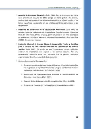 Estudio de Mercado de Vino en Uruguay

 Acuerdo de Asociación Estratégica (Julio 2008). Este instrumento, suscrito a

nivel presidencial en julio del 2008, otorga un marco global a la relación,
identificando los diferentes mecanismos existentes en el diálogo político y los
temas específicos a desarrollar en los ámbitos económico-comerciales y de
cooperación.
 Protocolo de Aceleración de la Desgravación Arancelaria (Julio 2008). La

relación comercial está regida por el Acuerdo de Complementación Económica
Nº35. En este marco, Chile y Uruguay, con la anuencia de los otros tres socios
de MERCOSUR, acordaron acelerar la desgravación arancelaria, abarcando ésta
el 100% del comercio efectivo.
 Protocolo Adicional al Acuerdo Básico de Cooperación Técnica y Científica

para la creación de una Comisión Binacional de Coordinación de Políticas
Sociales (Julio 2008). Por medio de este instrumento, ambos gobiernos
destacan la importancia que asignan a las políticas sociales. Por ello,
consideraron oportuno crear una instancia que le permita compartir
experiencias e identificar áreas de trabajo conjunto.
 Otros instrumentos jurídicos vigentes:
o Convenio complementario de cooperación entre el Instituto Nacional de
las Mujeres de la República Oriental del Uruguay y el Servicio Nacional
de la Mujer de la República de Chile (Julio 2008).
o Memorando de Entendimiento que establece la Comisión Bilateral de
Comercio e Inversiones. (Abril 2007).
o Acuerdo Básico de Cooperación Técnica y Científica (Mayo de 1993).
o Convenio de Cooperación Turística Chileno-Uruguayo (Marzo 1991).

22

 