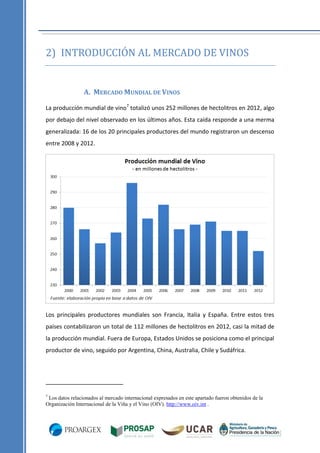 2) INTRODUCCIÓN AL MERCADO DE VINOS

A. MERCADO MUNDIAL DE VINOS
La producción mundial de vino7 totalizó unos 252 millones de hectolitros en 2012, algo
por debajo del nivel observado en los últimos años. Esta caída responde a una merma
generalizada: 16 de los 20 principales productores del mundo registraron un descenso
entre 2008 y 2012.

Los principales productores mundiales son Francia, Italia y España. Entre estos tres
países contabilizaron un total de 112 millones de hectolitros en 2012, casi la mitad de
la producción mundial. Fuera de Europa, Estados Unidos se posiciona como el principal
productor de vino, seguido por Argentina, China, Australia, Chile y Sudáfrica.

7

Los datos relacionados al mercado internacional expresados en este apartado fueron obtenidos de la
Organización Internacional de la Viña y el Vino (OIV). http://www.oiv.int .

 