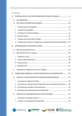 Contenido
1)

INTRODUCCIÓN AL ESTUDIO DE MERCADO DE VINO EN URUGUAY ....................... 5
A.

DEL PRODUCTO ..................................................................................................... 5

B.

DEL PAÍS DE DESTINO SELECCIONADO ............................................................... 10
i.

Caracterización Demográfica ........................................................................... 10

ii. Localización Geográfica .................................................................................... 11
iii. Indicadores Económicos Básicos ...................................................................... 14
iv. Sistema Político ................................................................................................ 16
v. Tratados Internacionales Firmados .................................................................. 19
vi. Tratados Comerciales con Argentina y Actuales Potenciales Competidores .. 20
2)

INTRODUCCIÓN AL MERCADO DE VINOS ............................................................... 23
A.

Mercado Mundial de Vinos ................................................................................ 23

B.

Mercado de Vinos en Uruguay ........................................................................... 28
i.

Producción Local .............................................................................................. 28

ii. Ventas al Mercado Interno............................................................................... 38
iii. Importaciones................................................................................................... 42
iv. Exportaciones ................................................................................................... 51
C.
3)

Exportaciones Argentinas de Vino a Uruguay .................................................... 52
CONDICIONES FORMALES A CUMPLIMENTAR PARA UNA EXPORTACIÓN ............ 56

A.

ASPECTOS A CUMPLIMENTAR EN ARGENTINA PARA EXPORTAR ...................... 56
i.

Inscripciones y Requerimientos ....................................................................... 56

ii. Inscripciones y Requerimientos Específicos para la Exportación de Vinos...... 64
iii. Certificaciones Acordes al País de Destino ...................................................... 70
iv. Otros Requisitos Necesarios para el Despacho ................................................ 73
B.

ASPECTOS A CUMPLIMENTAR EN EL PAÍS DE DESTINO ..................................... 74
i.

Aranceles e Impuestos Internos ....................................................................... 74

ii. Trámites e Inscripciones del Importador ......................................................... 76

 