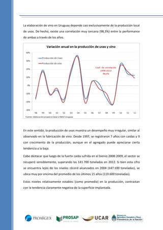 La elaboración de vino en Uruguay depende casi exclusivamente de la producción local
de uvas. De hecho, existe una correlación muy cercana (98,3%) entre la performance
de ambas a través de los años.

En este sentido, la producción de uvas muestra un desempeño muy irregular, similar al
observado en la fabricación de vino. Desde 1997, se registraron 7 años con caídas y 9
con crecimiento de la producción, aunque en el agregado puede apreciarse cierta
tendencia a la baja.
Cabe destacar que luego de la fuerte caída sufrida en el bienio 2008-2009, el sector se
recuperó sensiblemente, superando las 141.700 toneladas en 2012. Si bien esta cifra
se encuentra lejos de los niveles récord alcanzados en 2004 (147.100 toneladas), se
ubica muy por encima del promedio de los últimos 15 años (119.600 toneladas).
Estos niveles relativamente estables (como promedio) en la producción, contrastan
con la tendencia claramente negativa de la superficie implantada.

 