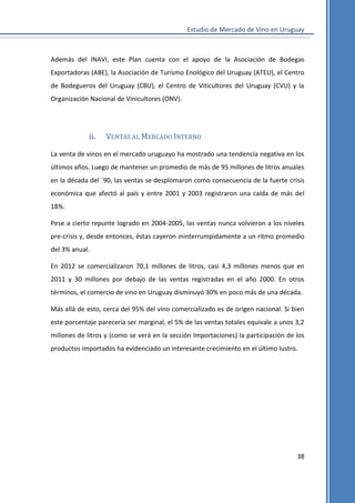 Estudio de Mercado de Vino en Uruguay

Además del INAVI, este Plan cuenta con el apoyo de la Asociación de Bodegas
Exportadoras (ABE), la Asociación de Turismo Enológico del Uruguay (ATEU), el Centro
de Bodegueros del Uruguay (CBU), el Centro de Viticultores del Uruguay (CVU) y la
Organización Nacional de Vinicultores (ONV).

ii.

VENTAS AL MERCADO INTERNO

La venta de vinos en el mercado uruguayo ha mostrado una tendencia negativa en los
últimos años. Luego de mantener un promedio de más de 95 millones de litros anuales
en la década del ´90, las ventas se desplomaron como consecuencia de la fuerte crisis
económica que afectó al país y entre 2001 y 2003 registraron una caída de más del
18%.
Pese a cierto repunte logrado en 2004-2005, las ventas nunca volvieron a los niveles
pre-crisis y, desde entonces, éstas cayeron ininterrumpidamente a un ritmo promedio
del 3% anual.
En 2012 se comercializaron 70,1 millones de litros, casi 4,3 millones menos que en
2011 y 30 millones por debajo de las ventas registradas en el año 2000. En otros
términos, el comercio de vino en Uruguay disminuyó 30% en poco más de una década.
Más allá de esto, cerca del 95% del vino comercializado es de origen nacional. Si bien
este porcentaje parecería ser marginal, el 5% de las ventas totales equivale a unos 3,2
millones de litros y (como se verá en la sección Importaciones) la participación de los
productos importados ha evidenciado un interesante crecimiento en el último lustro.

38

 