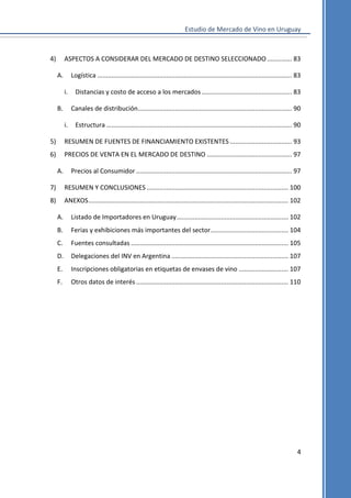 Estudio de Mercado de Vino en Uruguay

4)

ASPECTOS A CONSIDERAR DEL MERCADO DE DESTINO SELECCIONADO .............. 83
A.

Logística .............................................................................................................. 83
i.

B.

Distancias y costo de acceso a los mercados ................................................... 83
Canales de distribución ....................................................................................... 90

i.

Estructura ......................................................................................................... 90

5)

RESUMEN DE FUENTES DE FINANCIAMIENTO EXISTENTES ................................... 93

6)

PRECIOS DE VENTA EN EL MERCADO DE DESTINO ................................................ 97
A.

Precios al Consumidor ........................................................................................ 97

7)

RESUMEN Y CONCLUSIONES ................................................................................ 100

8)

ANEXOS ................................................................................................................. 102
A.

Listado de Importadores en Uruguay ............................................................... 102

B.

Ferias y exhibiciones más importantes del sector ............................................ 104

C.

Fuentes consultadas ......................................................................................... 105

D.

Delegaciones del INV en Argentina .................................................................. 107

E.

Inscripciones obligatorias en etiquetas de envases de vino ............................ 107

F.

Otros datos de interés ...................................................................................... 110

4

 