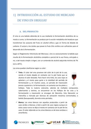 1) INTRODUCCIÓN AL ESTUDIO DE MERCADO
DE VINO EN URUGUAY

A. DEL PRODUCTO
El vino es una bebida obtenida de la uva mediante la fermentación alcohólica de su
mosto o zumo. La fermentación se produce por la acción metabólica de levaduras que
transforman los azúcares del fruto en alcohol etílico y gas en forma de dióxido de
carbono. El azúcar y los ácidos que posee la fruta Vitis vinifera son suficientes para el
desarrollo de la fermentación.
Según el Reglamento Vitivinícola del Mercosur, vino es exclusivamente la bebida que
resulta de la fermentación alcohólica completa o parcial de la uva fresca, estrujada o
no, o del mosto simple o virgen, con un contenido de alcohol adquirido mínimo de 7%
(v/v a 20°C).
Los vinos pueden clasificarse según su color:
 Tinto. El color del vino proviene del color de la piel de la uva,
siendo el mosto dejado en contacto con la piel hasta que se
alcance el color deseado. Para hacer vino tinto, las uvas rojas se
aplastan y el mosto pasa parte o la totalidad del período de
fermentación y, en muchos casos, un periodo de maceración
previo o posterior a la fermentación, en contacto con las pieles u
hollejos. Toda la materia colorante, además de múltiples compuestos
saborizantes y taninos, se encuentran en los hollejos de las uvas y la
fermentación y maceración se encargan de liberarlos. Esta liberación se
intensifica a menudo por técnicas de activación mecánica (remontado), o
batido (bazuqueado), durante estos períodos.
 Blanco. Los vinos blancos son aquellos producidos a partir de
uvas verdes o blancas; o bien a partir de uvas negras aunque en
estos casos nunca se deja al mosto en contacto con la piel de las
uvas. El color obtenido en los vinos blancos es de tono verdoso o
amarillento.

 