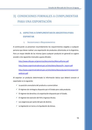 Estudio de Mercado de Vino en Uruguay

3) CONDICIONES FORMALES A CUMPLIMENTAR
PARA UNA EXPORTACIÓN

A. ASPECTOS A CUMPLIMENTAR EN ARGENTINA PARA
EXPORTAR
i.

INSCRIPCIONES Y REQUERIMIENTOS

A continuación se presentan resumidamente los requerimientos exigidos a cualquier
persona que desee realizar una exportación de productos vitivinícolas en la Argentina.
Para un mayor detalle de las mismas (para cualquier producto en general) se sugiere
acceder a los siguientes manuales y guías oficiales:
http://www.afip.gov.ar/genericos/documentos/ManualPymes.pdf
http://www.argentinatradenet.gov.ar/sitio/datos/Apoyo/hr_export.pdf
http://www.argentinatradenet.gov.ar/sitio/datos/Apoyo/guiaprimeraexport2d
aedicion.pdf
Al exportar un producto determinado la información básica que deberá conocer el
exportador es la siguiente:
 La posición arancelaria del producto a comercializar.
 El régimen de reintegros dispuesto por el Estado para cada producto.
 El régimen de derechos a la exportación dispuesto por el Estado.
 El régimen de exención del IVA e Ingresos Brutos.
 Las exigencias por parte del país de destino.
 La legislación en torno a la liquidación de divisas.

56

 