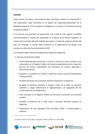 ADUANA
Toda persona, sea física o de existencia ideal, que desee realizar una importación o
una exportación, debe inscribirse en el registro de importador/exportador de la
República Argentina. Esta inscripción es obligatoria y se realiza en la Dirección General
de Aduanas (DGA).13
En el caso de una operación de exportación, con el alta en este registro se habilita
automáticamente la cuenta del exportador en el Banco de la Nación Argentina. El
número de inscripción obtenido habilita para operar a través de cualquier Aduana del
país. Sin embargo, el trámite debe realizarse en la dependencia de Aduana más
cercana a su domicilio fiscal declarado en AFIP.
La inscripción debe realizarse cumpliendo las siguientes exigencias:
1. Personas de Existencia Visible
 Tener capacidad para ejercer por sí mismo el comercio y estar inscripto como
comerciante en el Registro Público de Comercio dependiente de la Inspección
General de Justicia, dependiente del Ministerio de Justicia, Seguridad y
Derechos Humanos.
 Acreditar la inscripción en la DGI, a través de la Clave Única de Identificación
Tributaria (CUIT).
 Acreditar domicilio real y constituir domicilio especial en la Argentina.
 Acreditar la solvencia necesaria y otorgar a favor de la DGA una garantía,
conforme y según determinare la reglamentación, en seguridad del fiel
cumplimiento de sus obligaciones.
 Estar inscriptas en el Registro Público de Comercio y presentar sus contratos
sociales.
 Acreditar la dirección de la sede social y constituir domicilio especial en
Argentina.
 Presentación de dos ejemplares del formulario 1228 E, confeccionados a
máquina.

13

Formulario OM 12228 E (DGA Azopardo 350 PB, CABA (011) 4338-6400)

 
