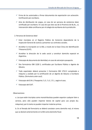 Estudio de Mercado de Vino en Uruguay

 Firma de los autorizados a firmar documentos de exportación con aclaración.
Certificación por escribano.
 Acta de distribución de cargos, en caso de ser persona de existencia ideal,
certificado por escribano. En caso de que éste sea de la Provincia de Bs.As., su
intervención debe certificarse por el colegio de escribanos de la jurisdicción.

2. Personas de Existencia ideal
 Estar inscriptas en el Registro Público de Comercio dependiente de la
Inspección General de Justicia y presentar sus contratos sociales.
 Acreditar la inscripción en la DGI, a través de la Clave Única de Identificación
Tributaria (CUIT).
 Acreditar la dirección de la sede social y constituir domicilio especial en
Argentina.
 Fotocopia de documento de identidad, en caso de extranjero pasaporte.
 Dos formularios OM 1228 E, certificados por Escribano Público o Agente de
Aduana.
 Todo exportador deberá presentar 1 formulario OM 1752-C completado a
máquina y avalado por la certificación de un Agente de Aduana o Escribano
Público. (formulario color azul).
 Fotocopia del D.N.I / Pasaporte / L.E. / L.C. / C.I., según el caso.
 Fotocopia del CUIT.

Observaciones:
a. Los que estén inscriptos como monotributistas pueden exportar cualquier bien o
servicio, pero sólo pueden importar bienes de capital para uso propio (Ej.:
máquinas), por lo tanto no pueden importar materias primas.
b. En el llenado del formulario se deberá constatar como domicilio real, el mismo
que se declaró anteriormente en la DGI como domicilio fiscal.
58

 