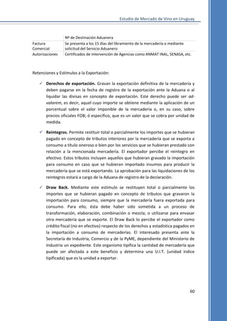 Estudio de Mercado de Vino en Uruguay

Factura
Comercial
Autorizaciones

Nº de Destinación Aduanera
Se presenta a los 15 días del libramiento de la mercadería o mediante
solicitud del Servicio Aduanero
Certificados de Intervención de Agencias como ANMAT INAL, SENASA, etc.

Retenciones y Estímulos a la Exportación:
 Derechos de exportación. Gravan la exportación definitiva de la mercadería y

deben pagarse en la fecha de registro de la exportación ante la Aduana o al
liquidar las divisas en concepto de exportación. Este derecho puede ser advalorem, es decir, aquel cuyo importe se obtiene mediante la aplicación de un
porcentual sobre el valor imponible de la mercadería o, en su caso, sobre
precios oficiales FOB; ó específico, que es un valor que se cobra por unidad de
medida.
 Reintegros. Permite restituir total o parcialmente los importes que se hubieran
pagado en concepto de tributos interiores por la mercadería que se exporta a
consumo a título oneroso o bien por los servicios que se hubieran prestado con
relación a la mencionada mercadería. El exportador percibe el reintegro en
efectivo. Estos tributos incluyen aquellos que hubieran gravado la importación
para consumo en caso que se hubieran importado insumos para producir la
mercadería que se está exportando. La aprobación para las liquidaciones de los
reintegros estará a cargo de la Aduana de registro de la declaración.
 Draw Back. Mediante este estímulo se restituyen total o parcialmente los

importes que se hubieran pagado en concepto de tributos que gravaron la
importación para consumo, siempre que la mercadería fuera exportada para
consumo. Para ello, ésta debe haber sido sometida a un proceso de
transformación, elaboración, combinación o mezcla; o utilizarse para envasar
otra mercadería que se exporte. El Draw Back lo percibe el exportador como
crédito fiscal (no en efectivo) respecto de los derechos y estadística pagados en
la importación a consumo de mercaderías. El interesado presenta ante la
Secretaría de Industria, Comercio y de la PyME, dependiente del Ministerio de
Industria un expediente. Este organismo tipifica la cantidad de mercadería que
puede ser afectada a este beneficio y determina una U.I.T. (unidad índice
tipificada) que es la unidad a exportar.

60

 