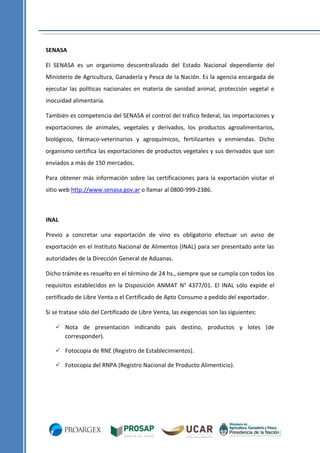 SENASA
El SENASA es un organismo descentralizado del Estado Nacional dependiente del
Ministerio de Agricultura, Ganadería y Pesca de la Nación. Es la agencia encargada de
ejecutar las políticas nacionales en materia de sanidad animal, protección vegetal e
inocuidad alimentaria.
También es competencia del SENASA el control del tráfico federal, las importaciones y
exportaciones de animales, vegetales y derivados, los productos agroalimentarios,
biológicos, fármaco-veterinarios y agroquímicos, fertilizantes y enmiendas. Dicho
organismo certifica las exportaciones de productos vegetales y sus derivados que son
enviados a más de 150 mercados.
Para obtener más información sobre las certificaciones para la exportación visitar el
sitio web http://www.senasa.gov.ar o llamar al 0800-999-2386.

INAL
Previo a concretar una exportación de vino es obligatorio efectuar un aviso de
exportación en el Instituto Nacional de Alimentos (INAL) para ser presentado ante las
autoridades de la Dirección General de Aduanas.
Dicho trámite es resuelto en el término de 24 hs., siempre que se cumpla con todos los
requisitos establecidos en la Disposición ANMAT N° 4377/01. El INAL sólo expide el
certificado de Libre Venta o el Certificado de Apto Consumo a pedido del exportador.
Si se tratase sólo del Certificado de Libre Venta, las exigencias son las siguientes:
 Nota de presentación indicando país destino, productos y lotes (de
corresponder).
 Fotocopia de RNE (Registro de Establecimientos).
 Fotocopia del RNPA (Registro Nacional de Producto Alimenticio).

 