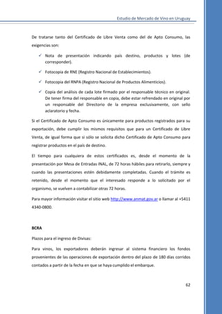 Estudio de Mercado de Vino en Uruguay

De tratarse tanto del Certificado de Libre Venta como del de Apto Consumo, las
exigencias son:
 Nota de presentación indicando país destino, productos y lotes (de
corresponder).
 Fotocopia de RNE (Registro Nacional de Establecimientos).
 Fotocopia del RNPA (Registro Nacional de Productos Alimenticios).
 Copia del análisis de cada lote firmado por el responsable técnico en original.
De tener firma del responsable en copia, debe estar refrendado en original por
un responsable del Directorio de la empresa exclusivamente, con sello
aclaratorio y fecha.
Si el Certificado de Apto Consumo es únicamente para productos registrados para su
exportación, debe cumplir los mismos requisitos que para un Certificado de Libre
Venta, de igual forma que si sólo se solicita dicho Certificado de Apto Consumo para
registrar productos en el país de destino.
El tiempo para cualquiera de estos certificados es, desde el momento de la
presentación por Mesa de Entradas INAL, de 72 horas hábiles para retirarlo, siempre y
cuando las presentaciones estén debidamente completadas. Cuando el trámite es
retenido, desde el momento que el interesado responde a lo solicitado por el
organismo, se vuelven a contabilizar otras 72 horas.
Para mayor información visitar el sitio web http://www.anmat.gov.ar o llamar al +5411
4340-0800.

BCRA
Plazos para el ingreso de Divisas:
Para vinos, los exportadores deberán ingresar al sistema financiero los fondos
provenientes de las operaciones de exportación dentro del plazo de 180 días corridos
contados a partir de la fecha en que se haya cumplido el embarque.

62

 