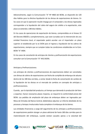 Adicionalmente, según la Comunicación "A" Nº 4860 del BCRA, se dispondrá de 120
días hábiles para la efectiva liquidación de las divisas de exportaciones de bienes. En
los casos en que la operación resulte impaga por el comprador y las divisas ingresadas
correspondan a la liquidación del cobro del seguro de crédito a la exportación, este
plazo se extiende a 180 días hábiles.
En los casos de operaciones de exportación de bienes, comprendidos en el Anexo 19
del Decreto 690/02 y complementarias, que sean cursadas con la intervención de una
entidad financiera local, el exportador podrá acordar con el importador un plazo
superior al establecido por la ex SICM para el ingreso y liquidación de los cobros de
exportaciones, siempre que se cumplan todas las condiciones establecidas en la Com.
BCRA "A" 4404.
En los casos de cancelación de anticipos de clientes y prefinanciación de exportaciones
consultar con la Comunicación "A" 4415 BCRA.

Anticipos y Prefinanciaciones:
Los anticipos de clientes y prefinanciaciones de exportaciones deben ser cancelados
con divisas de cobros de exportaciones con fecha de cumplido de embarque de aduana
dentro de los 180 días corridos, a contar desde la fecha de concertación de cambio de
la liquidación de las divisas en el mercado de cambios en concepto de anticipos o
prefinanciaciones.
Cuando, por la tipicidad del producto y el tiempo que demanda la producción del bien
a exportar, fueran necesarios plazos mayores, se requerirá la conformidad previa del
BCRA. Los pedidos de ampliación del plazo de embarque deben ser ingresados por
Mesa de Entradas del Banco Central, debiéndose adjuntar un informe detallado de los
procesos y tiempos involucrados hasta completar el embarque de los bienes.
Las entidades financieras a cargo del seguimiento de los anticipos y prefinanciaciones
de exportaciones podrán otorgar un plazo adicional de hasta 180 días corridos para la
materialización del embarque, cuando existan causales ajenas a la voluntad del

 