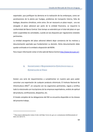 Estudio de Mercado de Vino en Uruguay

exportador, que justifiquen las demoras en la realización de los embarques, como ser
paralizaciones de la planta por huelgas, problemas de transporte interno, falta de
bodegas, desastres climáticos, entre otros. De ser necesario un plazo mayor, una vez
otorgado el plazo adicional por parte de la entidad financiera, se requerirá la
conformidad del Banco Central. Este tiempo se extenderá por el total del plazo en que
estén suspendidas las actividades, cuando así sea dispuesto por regulaciones estatales
pertinentes.
La entidad otorgante del plazo adicional deberá dejar constancia de los motivos y
documentación aportada que fundamenten su decisión. Dicha documentación debe
quedar archivada en la entidad a disposición del BCRA.
Para mayor información visitar el sitio web del Banco Central http://www.bcra.gov.ar/.

ii.

INSCRIPCIONES Y REQUERIMIENTOS ESPECÍFICOS PARA LA
EXPORTACIÓN DE VINOS

Existen una serie de requerimientos a cumplimentar en nuestro país para poder
concretar una exportación de cualquier producto vitivinícola. El Instituto Nacional de
Vitivinicultura (INV)15, en conjunto con los organismos pertinentes, regula y certifica
todo lo relacionado con inscripciones de las empresas exportadoras, análisis de aptitud
del producto, certificaciones, despachos, etc.
El listado completo de las delegaciones del INV se encuentra disponible en los Anexos
del presente trabajo.

15

Para mayor información visitar el sitio web http://www.inv.gov.ar o comunicarse telefónicamente al
0261-521-6672/73.

64

 