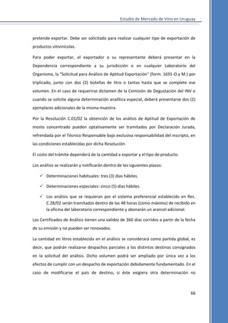 Estudio de Mercado de Vino en Uruguay

pretende exportar. Debe ser solicitado para realizar cualquier tipo de exportación de
productos vitivinícolas.
Para poder exportar, el exportador o su representante deberá presentar en la
Dependencia correspondiente a su jurisdicción o en cualquier Laboratorio del
Organismo, la "Solicitud para Análisis de Aptitud Exportación" (form. 1691-O.y M.) por
triplicado, junto con dos (2) botellas de litro o tantas hasta que se complete ese
volumen. En el caso de requerirse dictamen de la Comisión de Degustación del INV o
cuando se solicite alguna determinación analítica especial, deberá presentarse dos (2)
ejemplares adicionales de la misma muestra.
Por la Resolución C.01/02 la obtención de los análisis de Aptitud de Exportación de
mosto concentrado pueden optativamente ser tramitados por Declaración Jurada,
refrendada por el Técnico Responsable bajo exclusiva responsabilidad del inscripto, en
las condiciones establecidas por dicha Resolución.
El costo del trámite dependerá de la cantidad a exportar y el tipo de producto.
Los análisis se realizarán y notificarán dentro de los siguientes plazos:
 Determinaciones habituales: tres (3) días hábiles.
 Determinaciones especiales: cinco (5) días hábiles.
 Los análisis que se requieran por el sistema preferencial establecido en Res.
C.28/02 serán tramitados dentro de las 48 horas (como máximo) de recibido en
la oficina del laboratorio correspondiente y abonarán un arancel adicional.
Los Certificados de Análisis tienen una validez de 360 días corridos a partir de la fecha
de su emisión y no pueden ser renovados.
La cantidad en litros establecida en el análisis se considerará como partida global, es
decir, que podrán realizarse despachos parciales a los distintos destinos consignados
en la solicitud del análisis. Dicho volumen podrá ser ampliado por única vez a los
efectos de cumplir con un despacho de exportación debidamente fundamentado. En el
caso de modificarse el país de destino, si éste exigiera otra determinación no

66

 