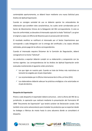 contemplada oportunamente, se deberá hacer mediante una nueva Solicitud para
Análisis de Aptitud Exportación.
Cuando se consigne variedad de uva se deberán aportar los antecedentes de
elaboración que acrediten tales características, los cuales serán corroborados por el
Sector de Movimientos Vínicos de la Delegación del INV correspondiente. Si esto se
hace de conformidad, se devuelve al interesado copia de la citada "Solicitud" y se giran
el original y copia a la Oficina de Muestras para la prosecución del trámite.
El resultado analítico se notificará al interesado por el Sector Exportaciones que
corresponde a cada Delegación con la entrega del certificado y las copias oficiales
solicitadas, previo pago de los aforos correspondientes.
Cuando el interesado requiera Dictamen de la Comisión de Degustación, deberá
consignarlo en la misma "Solicitud".
Los productos a exportar deberán cumplir en su elaboración y composición con las
normas vigentes. Las correspondencias de los Análisis de Aptitud Exportación serán
evaluadas manteniendo el siguiente orden prioritario:
 Las que rigen en nuestro país. Cuando se trate de límites más restrictivos se
tomarán los exigidos por el país importador.
 Las recomendadas por la Oficina Internacional de la Viña y el Vino (OIV).
 Los elaboradores deberán adecuar las prácticas enológicas a las autorizadas en
el país de destino.

Despacho de Exportación
Previo a cada despacho el exportador deberá comunicar, ante la oficina del INV de su
jurisdicción, la operación que realizará mediante la presentación del Formulario Nº
1848 “Documento de Exportación” que tendrá carácter de Declaración Jurada. Este
también sirve como salvoconducto para trasladar los productos que se exportan desde
las bodegas o fábricas de mosto hasta la zona aduanera donde se consolidará el
despacho.

 