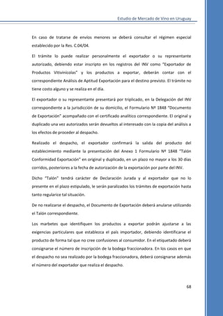 Estudio de Mercado de Vino en Uruguay

En caso de tratarse de envíos menores se deberá consultar el régimen especial
establecido por la Res. C.04/04.
El trámite lo puede realizar personalmente el exportador o su representante
autorizado, debiendo estar inscripto en los registros del INV como “Exportador de
Productos Vitivinícolas” y los productos a exportar, deberán contar con el
correspondiente Análisis de Aptitud Exportación para el destino previsto. El trámite no
tiene costo alguno y se realiza en el día.
El exportador o su representante presentará por triplicado, en la Delegación del INV
correspondiente a la jurisdicción de su domicilio, el Formulario Nº 1848 “Documento
de Exportación” acompañado con el certificado analítico correspondiente. El original y
duplicado una vez autorizados serán devueltos al interesado con la copia del análisis a
los efectos de proceder al despacho.
Realizado el despacho, el exportador confirmará la salida del producto del
establecimiento mediante la presentación del Anexo 1 Formulario Nº 1848 “Talón
Conformidad Exportación” en original y duplicado, en un plazo no mayor a los 30 días
corridos, posteriores a la fecha de autorización de la exportación por parte del INV.
Dicho “Talón” tendrá carácter de Declaración Jurada y al exportador que no lo
presente en el plazo estipulado, le serán paralizados los trámites de exportación hasta
tanto regularice tal situación.
De no realizarse el despacho, el Documento de Exportación deberá anularse utilizando
el Talón correspondiente.
Los marbetes que identifiquen los productos a exportar podrán ajustarse a las
exigencias particulares que establezca el país importador, debiendo identificarse el
producto de forma tal que no cree confusiones al consumidor. En el etiquetado deberá
consignarse el número de inscripción de la bodega fraccionadora. En los casos en que
el despacho no sea realizado por la bodega fraccionadora, deberá consignarse además
el número del exportador que realiza el despacho.

68

 