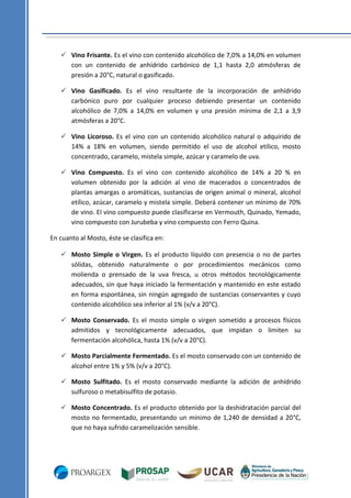 Vino Frisante. Es el vino con contenido alcohólico de 7,0% a 14,0% en volumen
con un contenido de anhídrido carbónico de 1,1 hasta 2,0 atmósferas de
presión a 20°C, natural o gasificado.
 Vino Gasificado. Es el vino resultante de la incorporación de anhídrido
carbónico puro por cualquier proceso debiendo presentar un contenido
alcohólico de 7,0% a 14,0% en volumen y una presión mínima de 2,1 a 3,9
atmósferas a 20°C.
 Vino Licoroso. Es el vino con un contenido alcohólico natural o adquirido de
14% a 18% en volumen, siendo permitido el uso de alcohol etílico, mosto
concentrado, caramelo, mistela simple, azúcar y caramelo de uva.
 Vino Compuesto. Es el vino con contenido alcohólico de 14% a 20 % en
volumen obtenido por la adición al vino de macerados o concentrados de
plantas amargas o aromáticas, sustancias de origen animal o mineral, alcohol
etílico, azúcar, caramelo y mistela simple. Deberá contener un mínimo de 70%
de vino. El vino compuesto puede clasificarse en Vermouth, Quinado, Yemado,
vino compuesto con Jurubeba y vino compuesto con Ferro Quina.
En cuanto al Mosto, éste se clasifica en:
 Mosto Simple o Virgen. Es el producto líquido con presencia o no de partes
sólidas, obtenido naturalmente o por procedimientos mecánicos como
molienda o prensado de la uva fresca, u otros métodos tecnológicamente
adecuados, sin que haya iniciado la fermentación y mantenido en este estado
en forma espontánea, sin ningún agregado de sustancias conservantes y cuyo
contenido alcohólico sea inferior al 1% (v/v a 20°C).
 Mosto Conservado. Es el mosto simple o virgen sometido a procesos físicos
admitidos y tecnológicamente adecuados, que impidan o limiten su
fermentación alcohólica, hasta 1% (v/v a 20°C).
 Mosto Parcialmente Fermentado. Es el mosto conservado con un contenido de
alcohol entre 1% y 5% (v/v a 20°C).
 Mosto Sulfitado. Es el mosto conservado mediante la adición de anhídrido
sulfuroso o metabisulfito de potasio.
 Mosto Concentrado. Es el producto obtenido por la deshidratación parcial del
mosto no fermentado, presentando un mínimo de 1,240 de densidad a 20°C,
que no haya sufrido caramelización sensible.

 