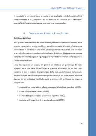 Estudio de Mercado de Vino en Uruguay

El exportador o su representante presentarán por duplicado en la Delegación del INV
correspondiente a la jurisdicción de su domicilio la “Solicitud de Certificación”
acompañando los antecedentes que para cada caso correspondan.

iii.

CERTIFICACIONES ACORDES AL PAÍS DE DESTINO

Certificado de Origen
Para que una mercadería reciba el tratamiento preferencial establecido a través de un
acuerdo comercial, es preciso establecer que dicha mercadería ha sido efectivamente
producida en el territorio de uno de los países signatarios del acuerdo. Esta condición
se acredita formalmente mediante el Certificado de Origen. Adicionalmente, aunque
no reciba tratamiento especial, algunos países importadores solicitan como requisito la
Certificación de Origen.
Sobre los requisitos de origen, en general se establece un porcentaje del valor
agregado total que debe corresponder a procesos efectuados en un país, para
conferirle al bien el carácter de originario de dicho país. Los certificados mencionados
son emitidos por instituciones privadas bajo la supervisión del Ministerio de Industria.
Algunas de las entidades habilitadas para la emisión del certificado de origen a
Uruguay son:
 Asociación de Importadores y Exportadores de la República Argentina (AIERA).
 Cámara Argentina de Comercio (CAC).
 Cámara de Exportadores de la República Argentina (CERA).
 Confederación Argentina de la Mediana Empresa (CAME).

70

 
