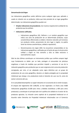 Denominación de Origen
Las indicaciones geográficas suelen definirse como cualquier signo que, aplicado o
usado en relación con un producto, indica que éste procede de un lugar geográfico
determinado. Las indicaciones geográficas pueden ser:
 Simples indicaciones de procedencia. Son neutras respecto de la calidad de los
productos que las exhiben.
 Indicaciones calificadas.
o Indicaciones geográficas (IG). Refieren a un nombre geográfico que
indica una zona de producción de un determinado producto, cuyas
características diferenciales se deben a factores naturales y/o humanos
(un producto similar, proveniente de otro lugar o región, no podría
tener las mismas características, calidad o reputación).
o Denominaciones de origen (DO). Se encuentran comprendidas en las
indicaciones geográficas, calificadas por el hecho de que el vínculo entre
calidad y origen es más estrecho y ésta se debe exclusiva o
esencialmente a aquel.
Sólo las dos últimas constituyen un instrumento jurídico que confiere amparo legal
cuyo fundamento es doble: por un lado, protegen al consumidor de prácticas
engañosas a través de medidas que permiten impedir y sancionar el uso de la
indicación geográfica para productos que no sean originarios de la zona de producción
consignada; por otro, al ser adoptado como signo distintivo por un grupo de
productores de una zona geográfica, deviene un objeto protegido por la propiedad
intelectual que otorga a los productores tanto el derecho de usar esa IG, como de
excluir a terceros del uso.
En la actualidad desempeñan un papel relevante en la economía de la Unión Europea.
Al amparo del reglamento CEE 2.081/92, se han registrado a la fecha unas 4.800
indicaciones geográficas (4.200 para vinos y bebidas alcohólicas y 600 para otros
productos) y constituyen el principal pilar de la política de calidad en el sector de los
productos agrícolas. Su inclusión como capítulo de la propiedad intelectual en el
Acuerdo sobre Derechos de Propiedad Intelectual relacionados con el Comercio

 