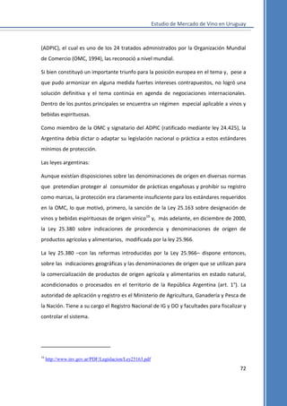 Estudio de Mercado de Vino en Uruguay

(ADPIC), el cual es uno de los 24 tratados administrados por la Organización Mundial
de Comercio (OMC, 1994), las reconoció a nivel mundial.
Si bien constituyó un importante triunfo para la posición europea en el tema y, pese a
que pudo armonizar en alguna medida fuertes intereses contrapuestos, no logró una
solución definitiva y el tema continúa en agenda de negociaciones internacionales.
Dentro de los puntos principales se encuentra un régimen especial aplicable a vinos y
bebidas espirituosas.
Como miembro de la OMC y signatario del ADPIC (ratificado mediante ley 24.425), la
Argentina debía dictar o adaptar su legislación nacional o práctica a estos estándares
mínimos de protección.
Las leyes argentinas:
Aunque existían disposiciones sobre las denominaciones de origen en diversas normas
que pretendían proteger al consumidor de prácticas engañosas y prohibir su registro
como marcas, la protección era claramente insuficiente para los estándares requeridos
en la OMC, lo que motivó, primero, la sanción de la Ley 25.163 sobre designación de
vinos y bebidas espirituosas de origen vínico16 y, más adelante, en diciembre de 2000,
la Ley 25.380 sobre indicaciones de procedencia y denominaciones de origen de
productos agrícolas y alimentarios, modificada por la ley 25.966.
La ley 25.380 –con las reformas introducidas por la Ley 25.966– dispone entonces,
sobre las indicaciones geográficas y las denominaciones de origen que se utilizan para
la comercialización de productos de origen agrícola y alimentarios en estado natural,
acondicionados o procesados en el territorio de la República Argentina (art. 1°). La
autoridad de aplicación y registro es el Ministerio de Agricultura, Ganadería y Pesca de
la Nación. Tiene a su cargo el Registro Nacional de IG y DO y facultades para fiscalizar y
controlar el sistema.

16

http://www.inv.gov.ar/PDF/Legislacion/Ley25163.pdf

72

 