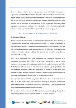Dada su estrecha relación con las marcas, se prevé la articulación del sistema de
registro con el Instituto Nacional de la Propiedad Industrial (INPI). A diferencia de las
marcas, tienen una duración indefinida y los titulares tendrán los siguientes derechos
(Art. N° 26): uso de la denominación de origen para los productos amparados y del
nombre que la identifica; de uso exclusivo de los emblemas, distintivos, siglas,
logotipos, marbetes, etc., que hayan sido autorizados por la autoridad de aplicación,
así como control y garantía de calidad especificada tal como fue registrada.

iv.

OTROS REQUISITOS NECESARIOS PARA EL DESPACHO

Revisiones en Aduana
Para el despacho de la mercadería se debe presentar el Documento Único (Permiso de
Embarque) ante la Dirección General de Aduanas (DGA). La confección e ingreso de
este documento se realiza a través de un sistema informático montado sobre una red,
a la cual están conectadas todas las dependencias de Aduana y los despachantes,
existiendo también cabinas públicas. Tal sistema es conocido como Sistema
Informático María (SIM).
Junto con el Documento Único debe presentarse una Declaración Detallada de la
mercadería (Formulario OM 1993 B) y la Factura Comercial E, que se utiliza
exclusivamente para operaciones de exportación. Asimismo, debe presentarse el Aviso
de Embarque toda vez que las operaciones se realicen bajo la jurisdicción del
Departamento Operativo Capital (que comprende al Puerto de Buenos Aires y los
aeropuertos Jorge Newbery y Ministro Pistarini -Ezeiza-). En este documento constan
la fecha y hora de carga de la mercadería en el medio de transporte.
Una vez que la Aduana oficializa y registra el Documento Único el vendedor tiene un
plazo de 31 días para cumplir con la operación de carga al transporte internacional
aéreo y 45 días en el caso terrestre y marítimo, que la llevará a destino o en tránsito
hacia una Aduana de salida en otro punto del país.
Con la documentación presentada la Aduana verifica la clasificación y el valor de la
mercadería pudiendo realizar una inspección física en forma selectiva.

 